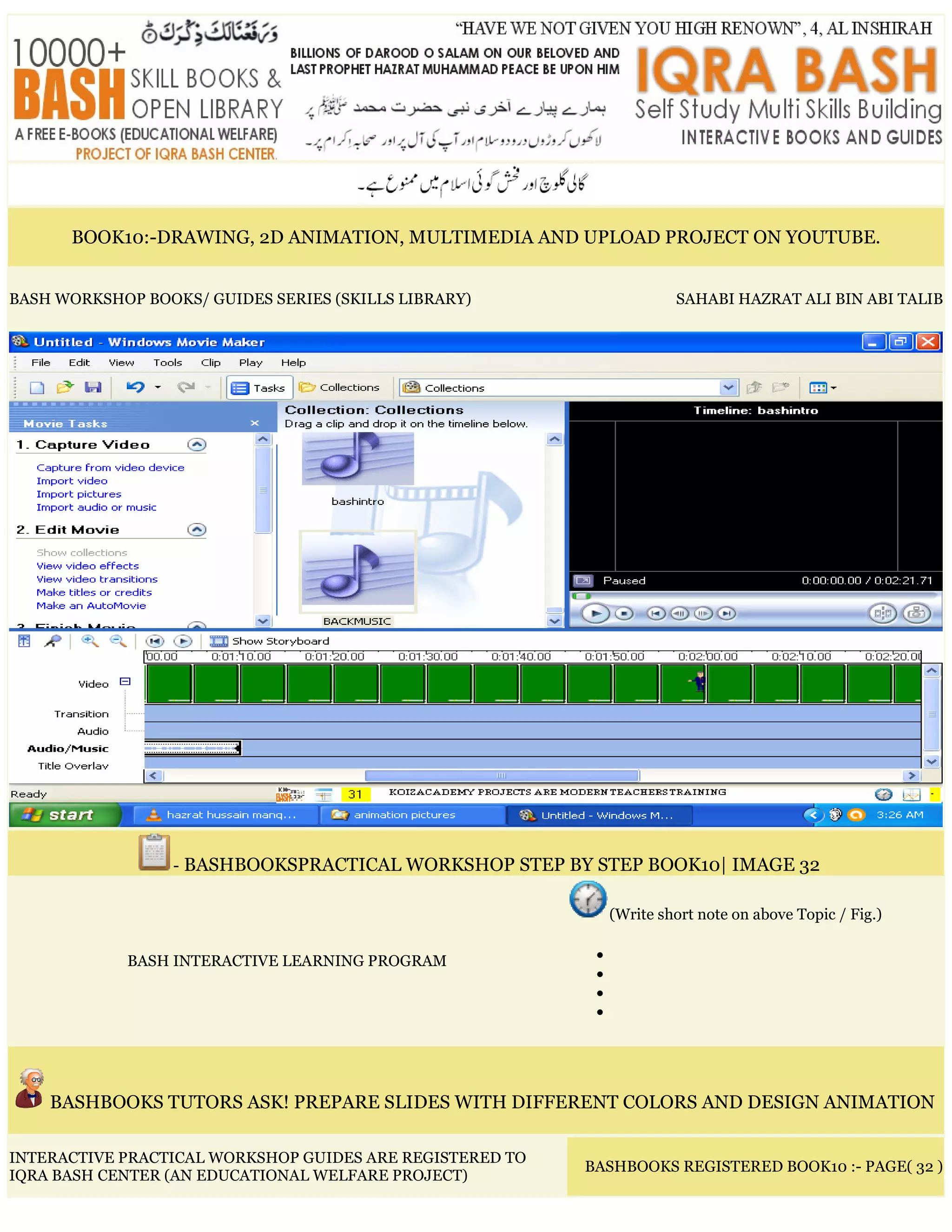 BOOK10:-DRAWING, 2D ANIMATION, MULTIMEDIA AND UPLOAD PROJECT ON YOUTUBE.
BASH WORKSHOP BOOKS/ GUIDES SERIES (SKILLS LIBRARY) SAHABI HAZRAT ALI BIN ABI TALIB
- BASHBOOKSPRACTICAL WORKSHOP STEP BY STEP BOOK10| IMAGE 32
BASH INTERACTIVE LEARNING PROGRAM
(Write short note on above Topic / Fig.)
•
•
•
•
BASHBOOKS TUTORS ASK! PREPARE SLIDES WITH DIFFERENT COLORS AND DESIGN ANIMATION
INTERACTIVE PRACTICAL WORKSHOP GUIDES ARE REGISTERED TO
IQRA BASH CENTER (AN EDUCATIONAL WELFARE PROJECT)
BASHBOOKS REGISTERED BOOK10 :- PAGE( 32 )
 