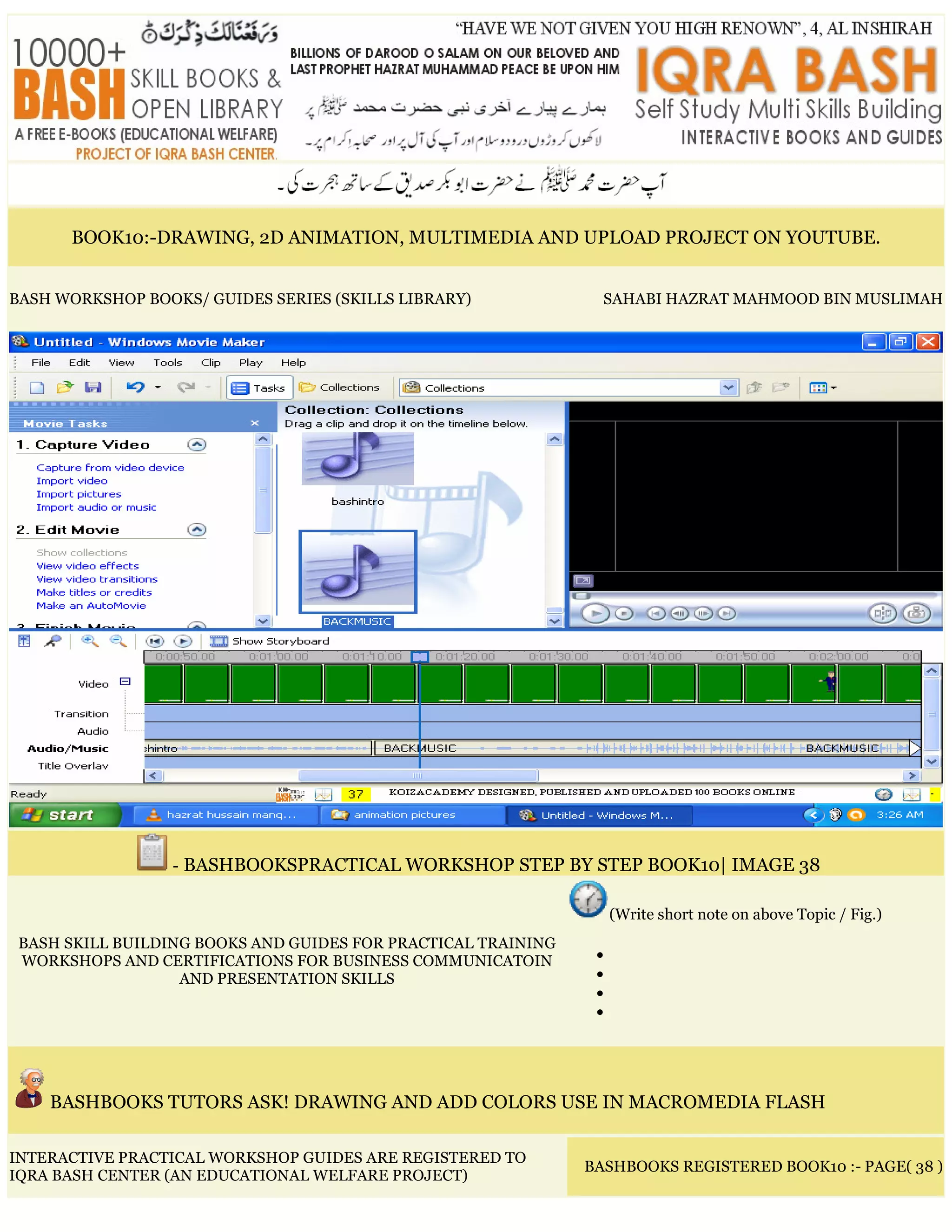 BOOK10:-DRAWING, 2D ANIMATION, MULTIMEDIA AND UPLOAD PROJECT ON YOUTUBE.
BASH WORKSHOP BOOKS/ GUIDES SERIES (SKILLS LIBRARY) SAHABI HAZRAT MAHMOOD BIN MUSLIMAH
- BASHBOOKSPRACTICAL WORKSHOP STEP BY STEP BOOK10| IMAGE 38
BASH SKILL BUILDING BOOKS AND GUIDES FOR PRACTICAL TRAINING
WORKSHOPS AND CERTIFICATIONS FOR BUSINESS COMMUNICATOIN
AND PRESENTATION SKILLS
(Write short note on above Topic / Fig.)
•
•
•
•
BASHBOOKS TUTORS ASK! DRAWING AND ADD COLORS USE IN MACROMEDIA FLASH
INTERACTIVE PRACTICAL WORKSHOP GUIDES ARE REGISTERED TO
IQRA BASH CENTER (AN EDUCATIONAL WELFARE PROJECT)
BASHBOOKS REGISTERED BOOK10 :- PAGE( 38 )
 