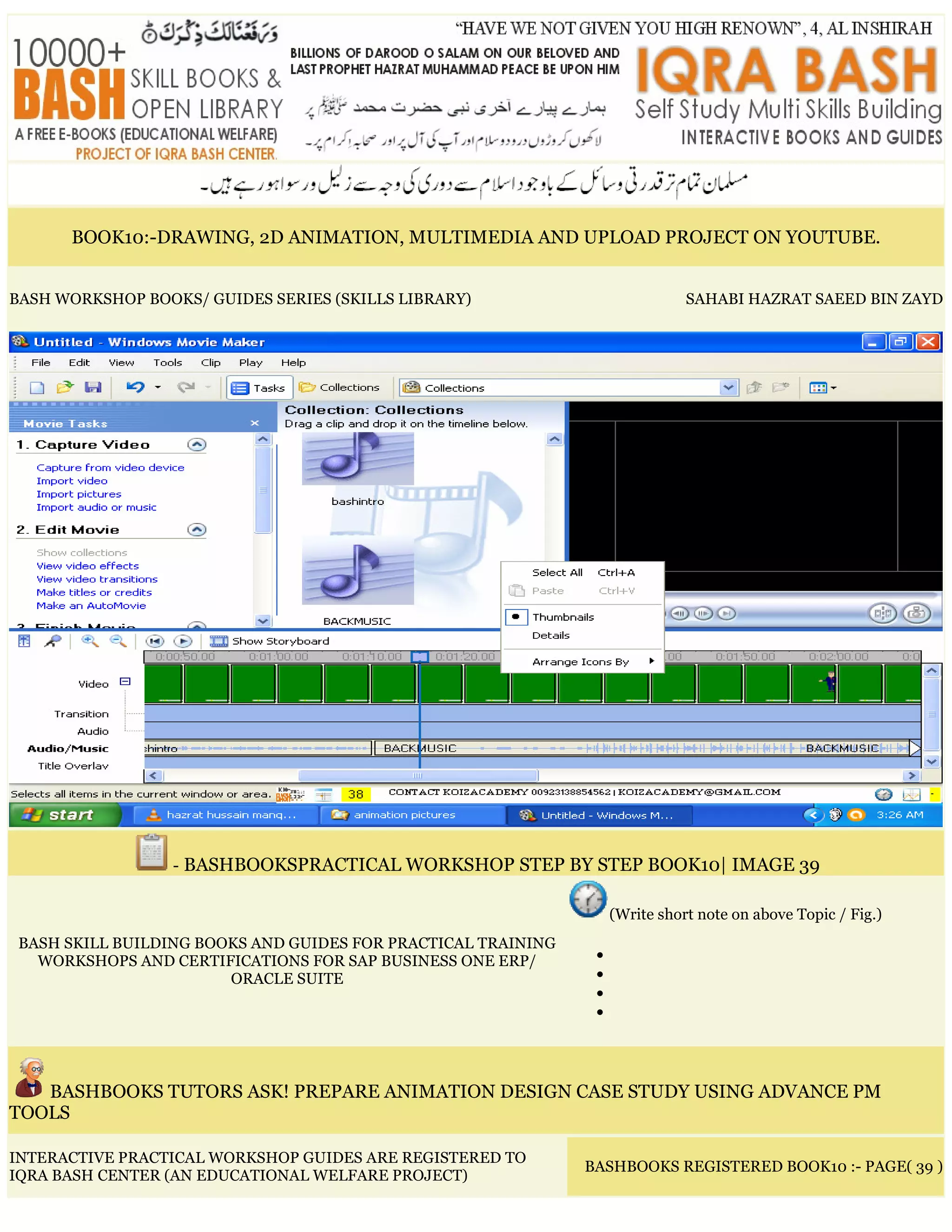 BOOK10:-DRAWING, 2D ANIMATION, MULTIMEDIA AND UPLOAD PROJECT ON YOUTUBE.
BASH WORKSHOP BOOKS/ GUIDES SERIES (SKILLS LIBRARY) SAHABI HAZRAT SAEED BIN ZAYD
- BASHBOOKSPRACTICAL WORKSHOP STEP BY STEP BOOK10| IMAGE 39
BASH SKILL BUILDING BOOKS AND GUIDES FOR PRACTICAL TRAINING
WORKSHOPS AND CERTIFICATIONS FOR SAP BUSINESS ONE ERP/
ORACLE SUITE
(Write short note on above Topic / Fig.)
•
•
•
•
BASHBOOKS TUTORS ASK! PREPARE ANIMATION DESIGN CASE STUDY USING ADVANCE PM
TOOLS
INTERACTIVE PRACTICAL WORKSHOP GUIDES ARE REGISTERED TO
IQRA BASH CENTER (AN EDUCATIONAL WELFARE PROJECT)
BASHBOOKS REGISTERED BOOK10 :- PAGE( 39 )
 