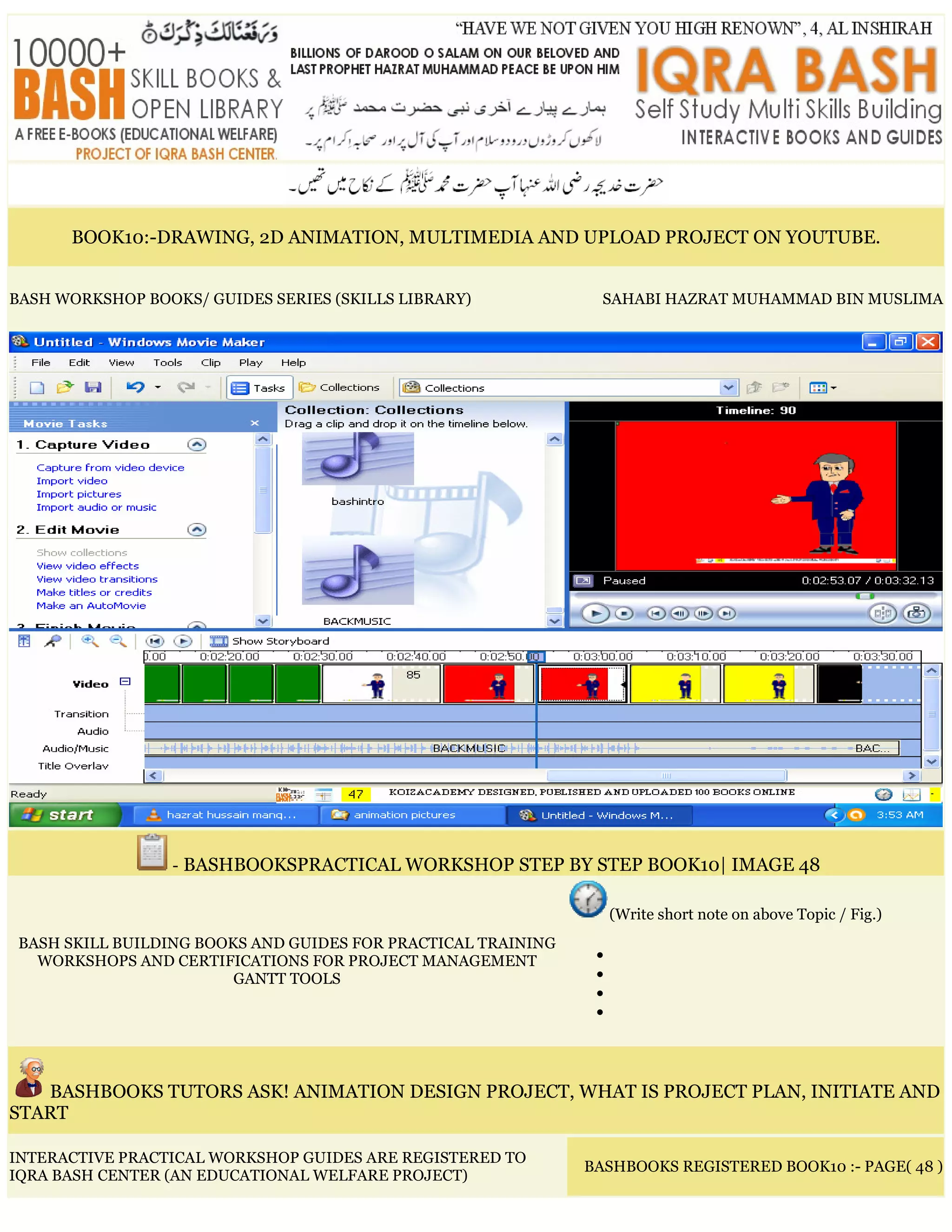 BOOK10:-DRAWING, 2D ANIMATION, MULTIMEDIA AND UPLOAD PROJECT ON YOUTUBE.
BASH WORKSHOP BOOKS/ GUIDES SERIES (SKILLS LIBRARY) SAHABI HAZRAT MUHAMMAD BIN MUSLIMA
- BASHBOOKSPRACTICAL WORKSHOP STEP BY STEP BOOK10| IMAGE 48
BASH SKILL BUILDING BOOKS AND GUIDES FOR PRACTICAL TRAINING
WORKSHOPS AND CERTIFICATIONS FOR PROJECT MANAGEMENT
GANTT TOOLS
(Write short note on above Topic / Fig.)
•
•
•
•
BASHBOOKS TUTORS ASK! ANIMATION DESIGN PROJECT, WHAT IS PROJECT PLAN, INITIATE AND
START
INTERACTIVE PRACTICAL WORKSHOP GUIDES ARE REGISTERED TO
IQRA BASH CENTER (AN EDUCATIONAL WELFARE PROJECT)
BASHBOOKS REGISTERED BOOK10 :- PAGE( 48 )
 