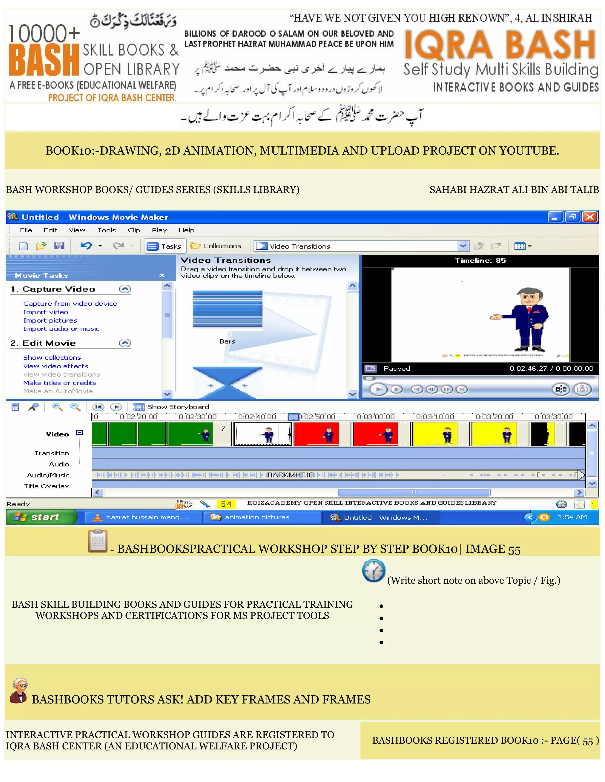 BOOK10:-DRAWING, 2D ANIMATION, MULTIMEDIA AND UPLOAD PROJECT ON YOUTUBE.
BASH WORKSHOP BOOKS/ GUIDES SERIES (SKILLS LIBRARY) SAHABI HAZRAT ALI BIN ABI TALIB
- BASHBOOKSPRACTICAL WORKSHOP STEP BY STEP BOOK10| IMAGE 55
BASH SKILL BUILDING BOOKS AND GUIDES FOR PRACTICAL TRAINING
WORKSHOPS AND CERTIFICATIONS FOR MS PROJECT TOOLS
(Write short note on above Topic / Fig.)
•
•
•
•
BASHBOOKS TUTORS ASK! ADD KEY FRAMES AND FRAMES
INTERACTIVE PRACTICAL WORKSHOP GUIDES ARE REGISTERED TO
IQRA BASH CENTER (AN EDUCATIONAL WELFARE PROJECT)
BASHBOOKS REGISTERED BOOK10 :- PAGE( 55 )
 