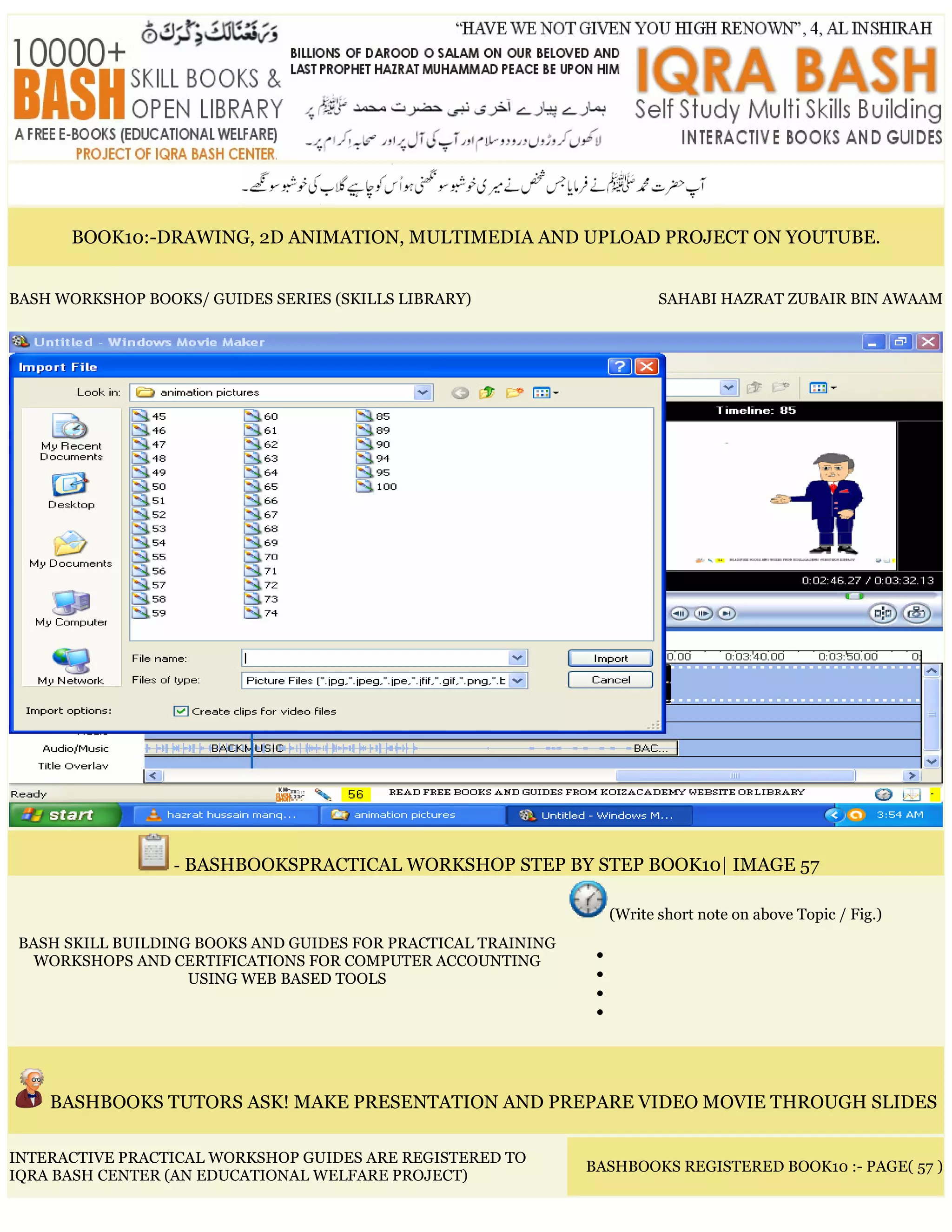 BOOK10:-DRAWING, 2D ANIMATION, MULTIMEDIA AND UPLOAD PROJECT ON YOUTUBE.
BASH WORKSHOP BOOKS/ GUIDES SERIES (SKILLS LIBRARY) SAHABI HAZRAT ZUBAIR BIN AWAAM
- BASHBOOKSPRACTICAL WORKSHOP STEP BY STEP BOOK10| IMAGE 57
BASH SKILL BUILDING BOOKS AND GUIDES FOR PRACTICAL TRAINING
WORKSHOPS AND CERTIFICATIONS FOR COMPUTER ACCOUNTING
USING WEB BASED TOOLS
(Write short note on above Topic / Fig.)
•
•
•
•
BASHBOOKS TUTORS ASK! MAKE PRESENTATION AND PREPARE VIDEO MOVIE THROUGH SLIDES
INTERACTIVE PRACTICAL WORKSHOP GUIDES ARE REGISTERED TO
IQRA BASH CENTER (AN EDUCATIONAL WELFARE PROJECT)
BASHBOOKS REGISTERED BOOK10 :- PAGE( 57 )
 