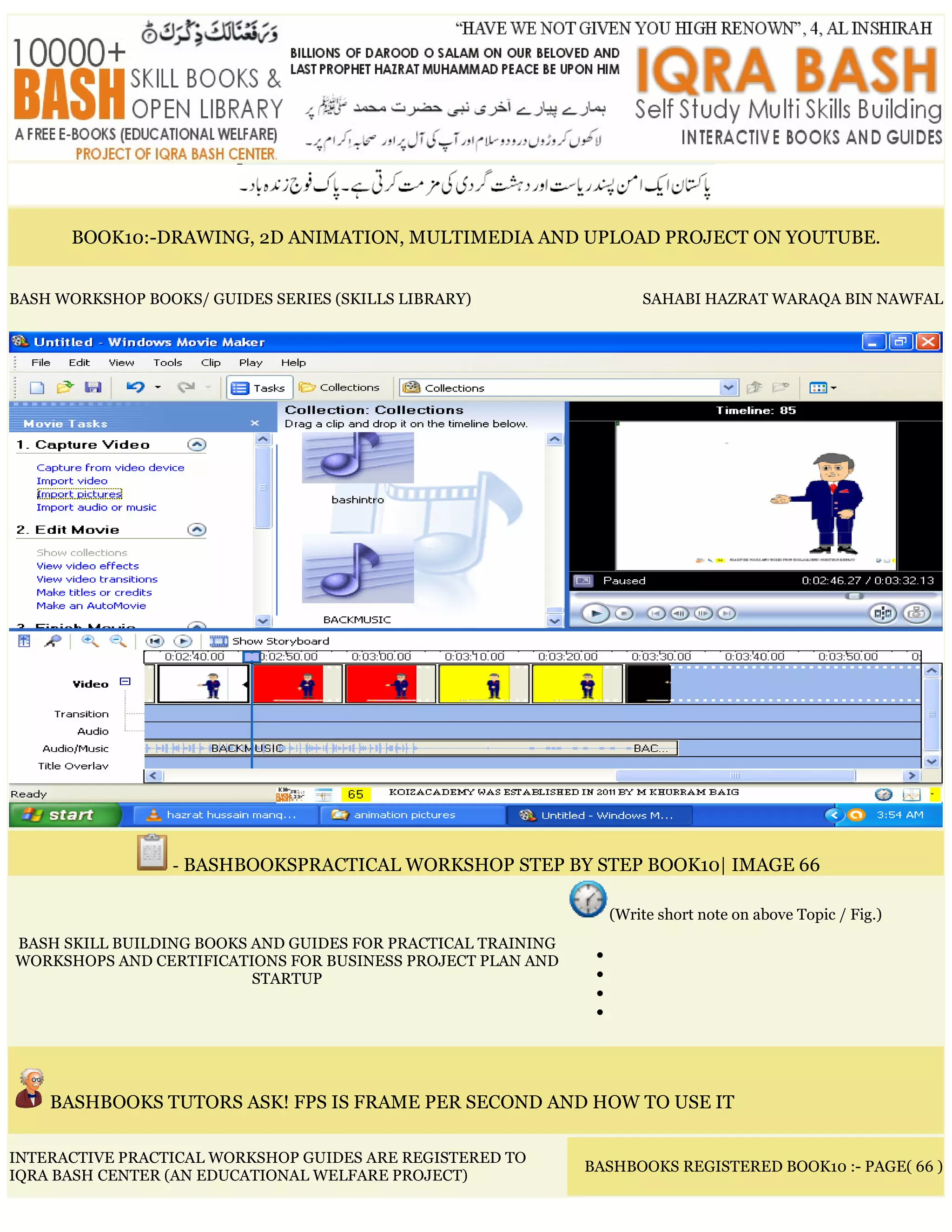BOOK10:-DRAWING, 2D ANIMATION, MULTIMEDIA AND UPLOAD PROJECT ON YOUTUBE.
BASH WORKSHOP BOOKS/ GUIDES SERIES (SKILLS LIBRARY) SAHABI HAZRAT WARAQA BIN NAWFAL
- BASHBOOKSPRACTICAL WORKSHOP STEP BY STEP BOOK10| IMAGE 66
BASH SKILL BUILDING BOOKS AND GUIDES FOR PRACTICAL TRAINING
WORKSHOPS AND CERTIFICATIONS FOR BUSINESS PROJECT PLAN AND
STARTUP
(Write short note on above Topic / Fig.)
•
•
•
•
BASHBOOKS TUTORS ASK! FPS IS FRAME PER SECOND AND HOW TO USE IT
INTERACTIVE PRACTICAL WORKSHOP GUIDES ARE REGISTERED TO
IQRA BASH CENTER (AN EDUCATIONAL WELFARE PROJECT)
BASHBOOKS REGISTERED BOOK10 :- PAGE( 66 )
 