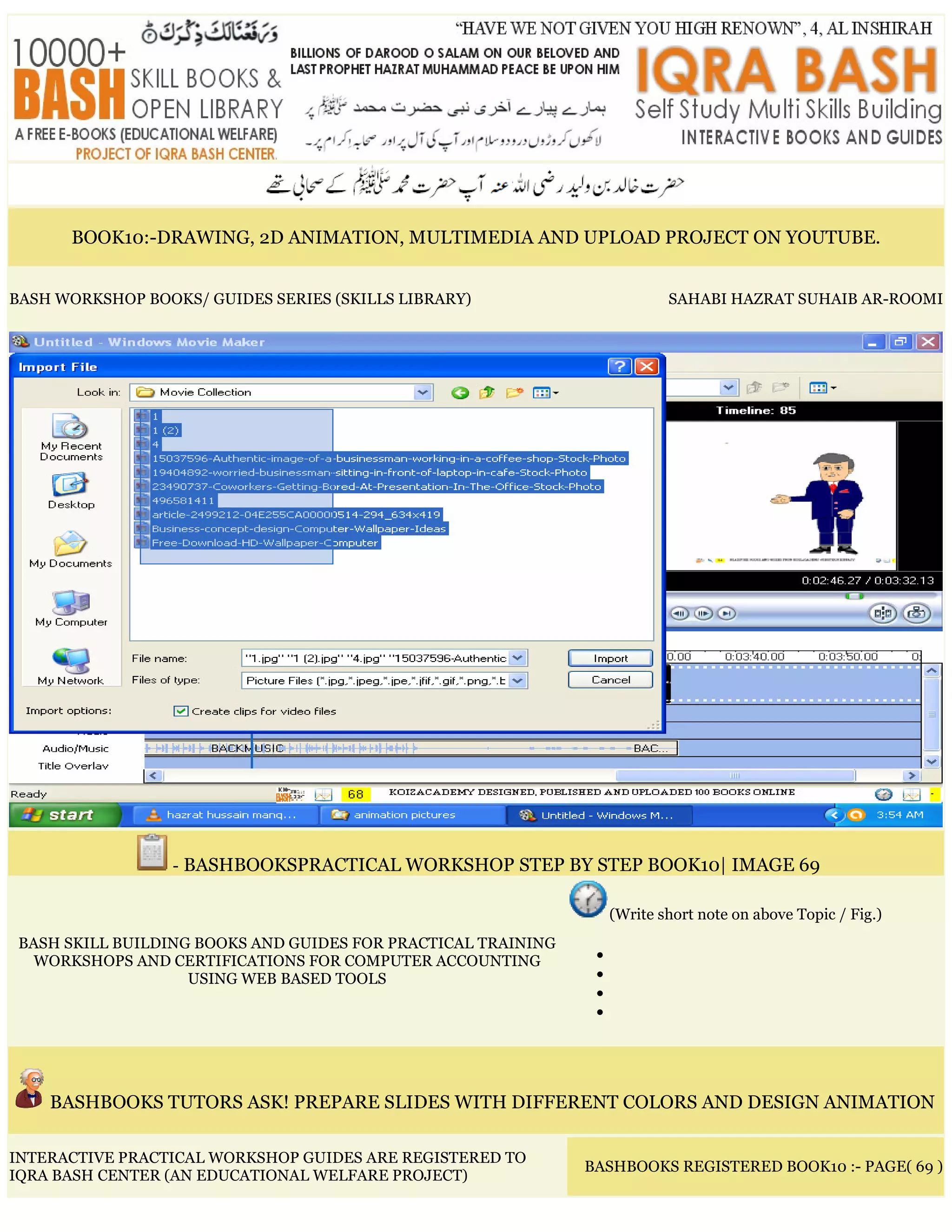 BOOK10:-DRAWING, 2D ANIMATION, MULTIMEDIA AND UPLOAD PROJECT ON YOUTUBE.
BASH WORKSHOP BOOKS/ GUIDES SERIES (SKILLS LIBRARY) SAHABI HAZRAT SUHAIB AR-ROOMI
- BASHBOOKSPRACTICAL WORKSHOP STEP BY STEP BOOK10| IMAGE 69
BASH SKILL BUILDING BOOKS AND GUIDES FOR PRACTICAL TRAINING
WORKSHOPS AND CERTIFICATIONS FOR COMPUTER ACCOUNTING
USING WEB BASED TOOLS
(Write short note on above Topic / Fig.)
•
•
•
•
BASHBOOKS TUTORS ASK! PREPARE SLIDES WITH DIFFERENT COLORS AND DESIGN ANIMATION
INTERACTIVE PRACTICAL WORKSHOP GUIDES ARE REGISTERED TO
IQRA BASH CENTER (AN EDUCATIONAL WELFARE PROJECT)
BASHBOOKS REGISTERED BOOK10 :- PAGE( 69 )
 