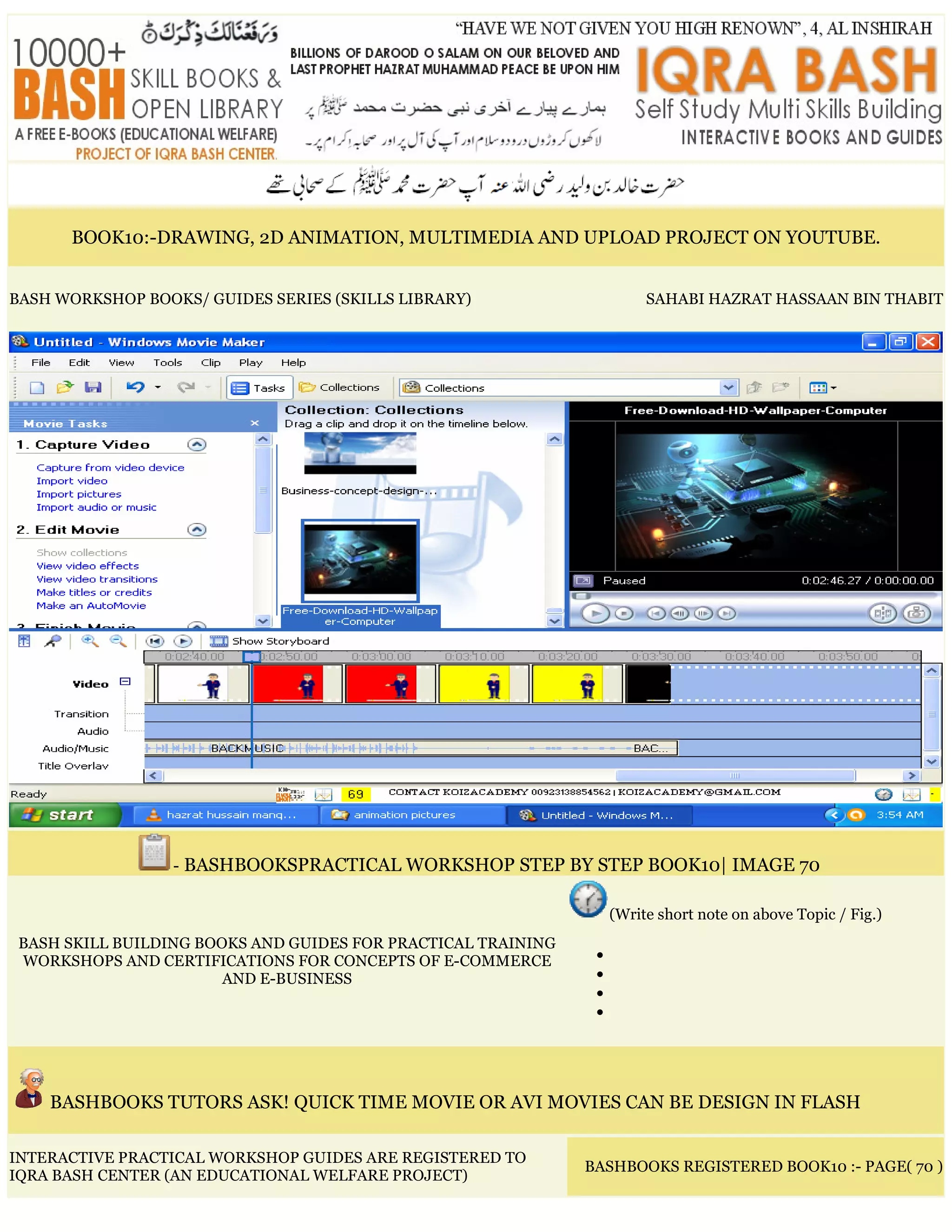 BOOK10:-DRAWING, 2D ANIMATION, MULTIMEDIA AND UPLOAD PROJECT ON YOUTUBE.
BASH WORKSHOP BOOKS/ GUIDES SERIES (SKILLS LIBRARY) SAHABI HAZRAT HASSAAN BIN THABIT
- BASHBOOKSPRACTICAL WORKSHOP STEP BY STEP BOOK10| IMAGE 70
BASH SKILL BUILDING BOOKS AND GUIDES FOR PRACTICAL TRAINING
WORKSHOPS AND CERTIFICATIONS FOR CONCEPTS OF E-COMMERCE
AND E-BUSINESS
(Write short note on above Topic / Fig.)
•
•
•
•
BASHBOOKS TUTORS ASK! QUICK TIME MOVIE OR AVI MOVIES CAN BE DESIGN IN FLASH
INTERACTIVE PRACTICAL WORKSHOP GUIDES ARE REGISTERED TO
IQRA BASH CENTER (AN EDUCATIONAL WELFARE PROJECT)
BASHBOOKS REGISTERED BOOK10 :- PAGE( 70 )
 