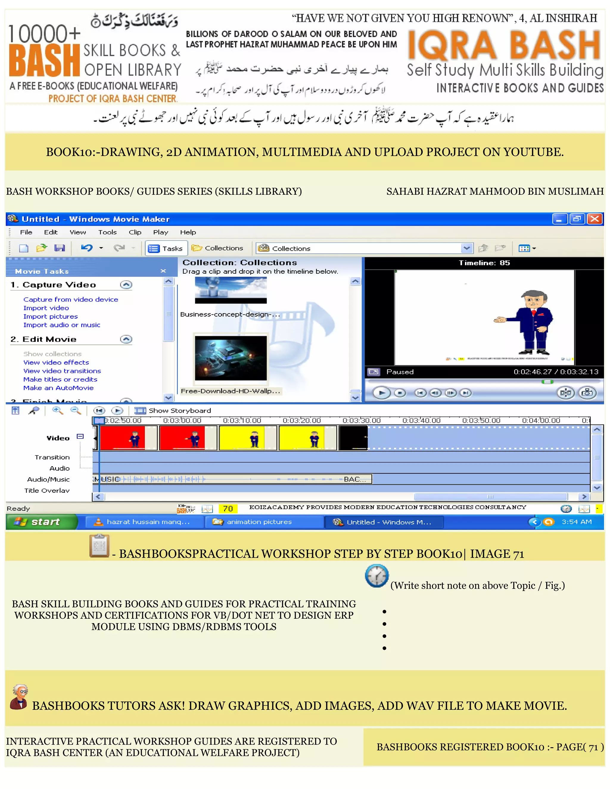 BOOK10:-DRAWING, 2D ANIMATION, MULTIMEDIA AND UPLOAD PROJECT ON YOUTUBE.
BASH WORKSHOP BOOKS/ GUIDES SERIES (SKILLS LIBRARY) SAHABI HAZRAT MAHMOOD BIN MUSLIMAH
- BASHBOOKSPRACTICAL WORKSHOP STEP BY STEP BOOK10| IMAGE 71
BASH SKILL BUILDING BOOKS AND GUIDES FOR PRACTICAL TRAINING
WORKSHOPS AND CERTIFICATIONS FOR VB/DOT NET TO DESIGN ERP
MODULE USING DBMS/RDBMS TOOLS
(Write short note on above Topic / Fig.)
•
•
•
•
BASHBOOKS TUTORS ASK! DRAW GRAPHICS, ADD IMAGES, ADD WAV FILE TO MAKE MOVIE.
INTERACTIVE PRACTICAL WORKSHOP GUIDES ARE REGISTERED TO
IQRA BASH CENTER (AN EDUCATIONAL WELFARE PROJECT)
BASHBOOKS REGISTERED BOOK10 :- PAGE( 71 )
 