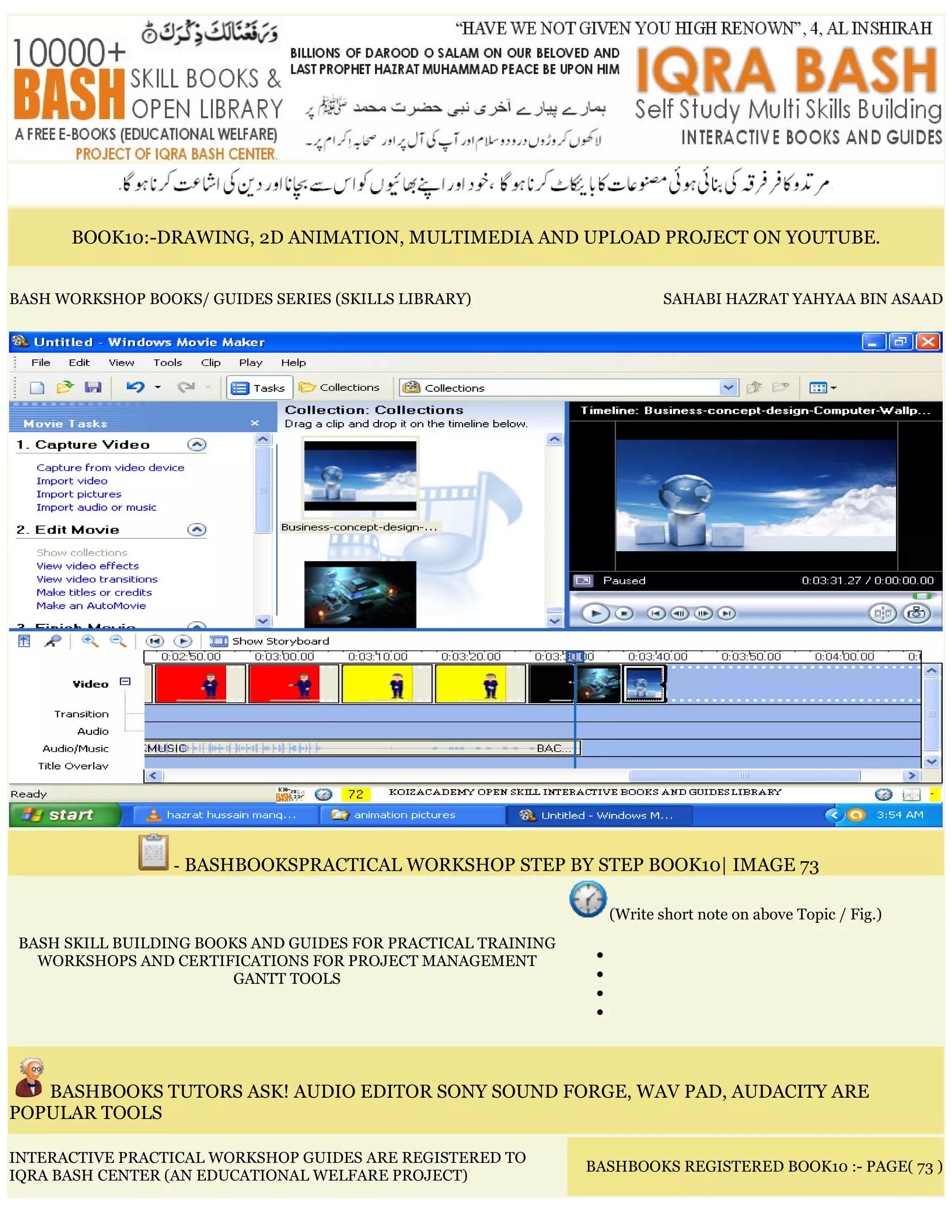 BOOK10:-DRAWING, 2D ANIMATION, MULTIMEDIA AND UPLOAD PROJECT ON YOUTUBE.
BASH WORKSHOP BOOKS/ GUIDES SERIES (SKILLS LIBRARY) SAHABI HAZRAT YAHYAA BIN ASAAD
- BASHBOOKSPRACTICAL WORKSHOP STEP BY STEP BOOK10| IMAGE 73
BASH SKILL BUILDING BOOKS AND GUIDES FOR PRACTICAL TRAINING
WORKSHOPS AND CERTIFICATIONS FOR PROJECT MANAGEMENT
GANTT TOOLS
(Write short note on above Topic / Fig.)
•
•
•
•
BASHBOOKS TUTORS ASK! AUDIO EDITOR SONY SOUND FORGE, WAV PAD, AUDACITY ARE
POPULAR TOOLS
INTERACTIVE PRACTICAL WORKSHOP GUIDES ARE REGISTERED TO
IQRA BASH CENTER (AN EDUCATIONAL WELFARE PROJECT)
BASHBOOKS REGISTERED BOOK10 :- PAGE( 73 )
 