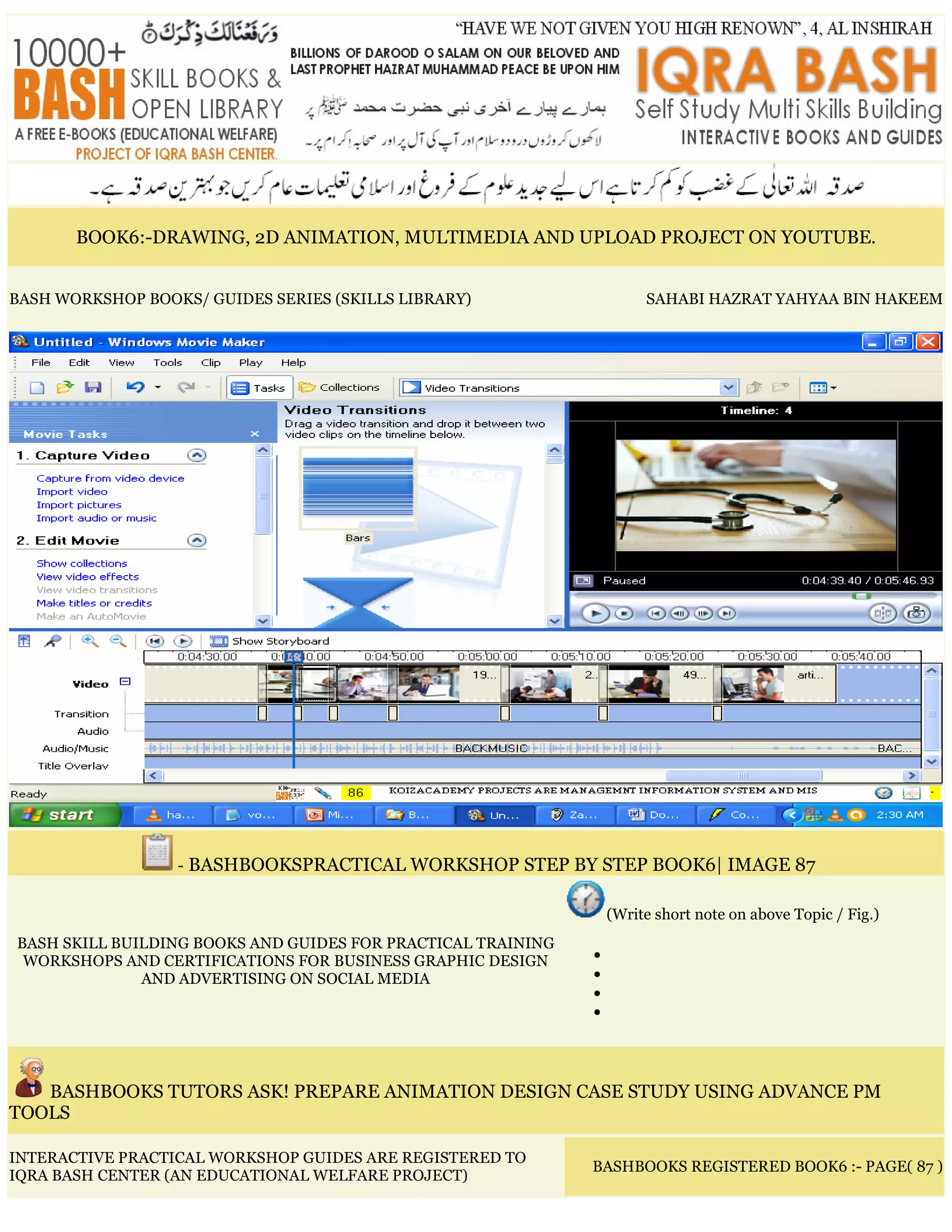 BOOK6:-DRAWING, 2D ANIMATION, MULTIMEDIA AND UPLOAD PROJECT ON YOUTUBE.
BASH WORKSHOP BOOKS/ GUIDES SERIES (SKILLS LIBRARY) SAHABI HAZRAT YAHYAA BIN HAKEEM
- BASHBOOKSPRACTICAL WORKSHOP STEP BY STEP BOOK6| IMAGE 87
BASH SKILL BUILDING BOOKS AND GUIDES FOR PRACTICAL TRAINING
WORKSHOPS AND CERTIFICATIONS FOR BUSINESS GRAPHIC DESIGN
AND ADVERTISING ON SOCIAL MEDIA
(Write short note on above Topic / Fig.)
•
•
•
•
BASHBOOKS TUTORS ASK! PREPARE ANIMATION DESIGN CASE STUDY USING ADVANCE PM
TOOLS
INTERACTIVE PRACTICAL WORKSHOP GUIDES ARE REGISTERED TO
IQRA BASH CENTER (AN EDUCATIONAL WELFARE PROJECT)
BASHBOOKS REGISTERED BOOK6 :- PAGE( 87 )
 