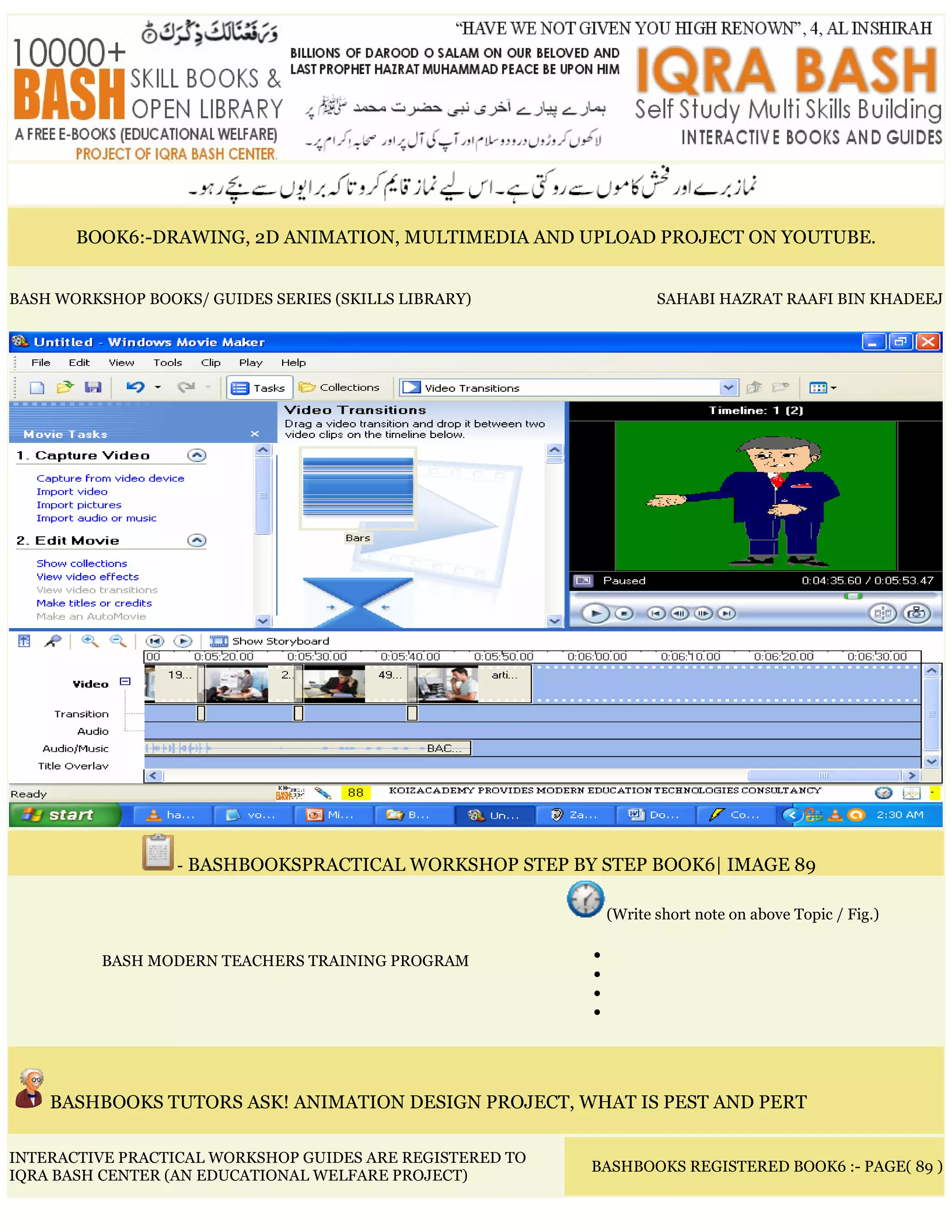 BOOK6:-DRAWING, 2D ANIMATION, MULTIMEDIA AND UPLOAD PROJECT ON YOUTUBE.
BASH WORKSHOP BOOKS/ GUIDES SERIES (SKILLS LIBRARY) SAHABI HAZRAT RAAFI BIN KHADEEJ
- BASHBOOKSPRACTICAL WORKSHOP STEP BY STEP BOOK6| IMAGE 89
BASH MODERN TEACHERS TRAINING PROGRAM
(Write short note on above Topic / Fig.)
•
•
•
•
BASHBOOKS TUTORS ASK! ANIMATION DESIGN PROJECT, WHAT IS PEST AND PERT
INTERACTIVE PRACTICAL WORKSHOP GUIDES ARE REGISTERED TO
IQRA BASH CENTER (AN EDUCATIONAL WELFARE PROJECT)
BASHBOOKS REGISTERED BOOK6 :- PAGE( 89 )
 