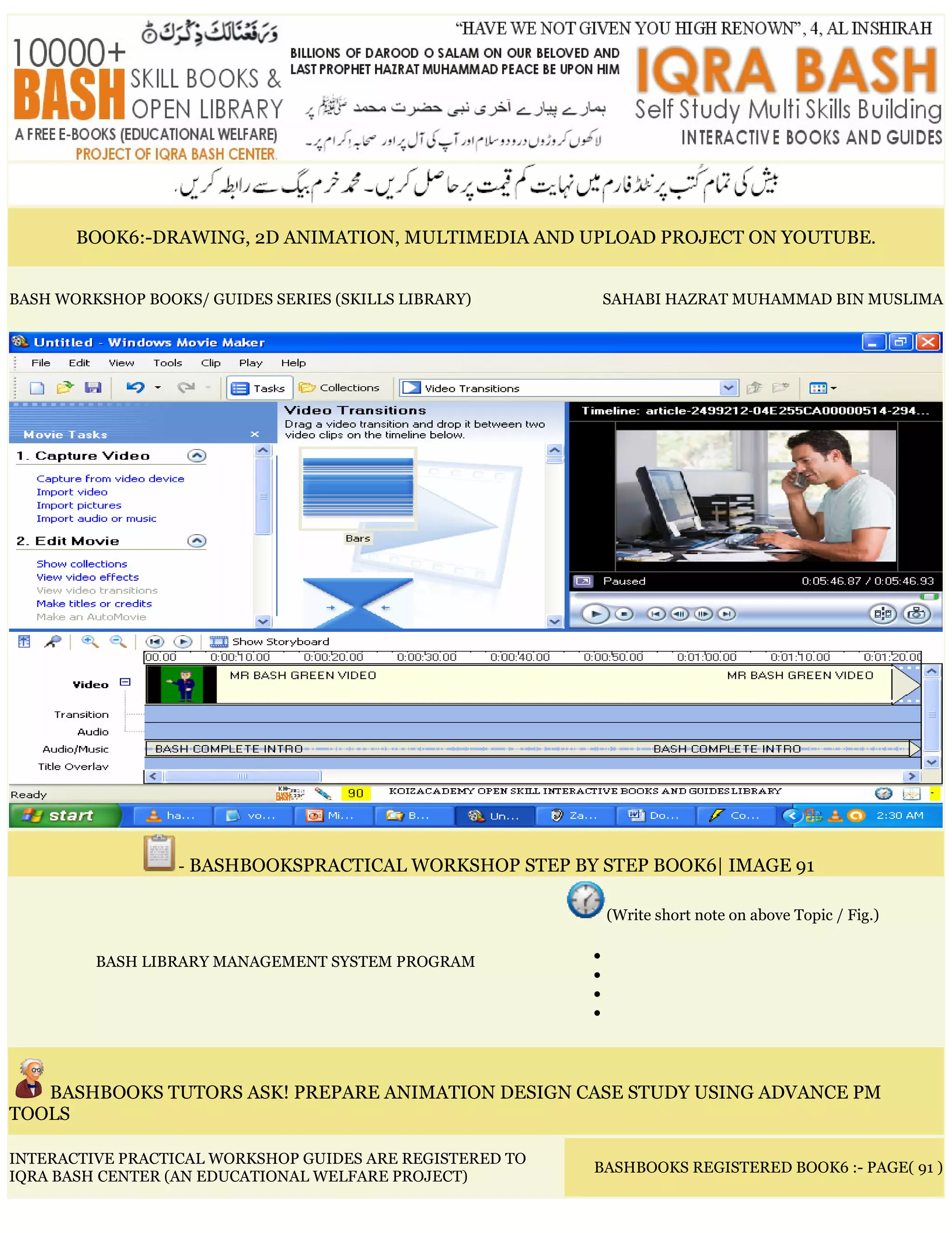 BOOK6:-DRAWING, 2D ANIMATION, MULTIMEDIA AND UPLOAD PROJECT ON YOUTUBE.
BASH WORKSHOP BOOKS/ GUIDES SERIES (SKILLS LIBRARY) SAHABI HAZRAT MUHAMMAD BIN MUSLIMA
- BASHBOOKSPRACTICAL WORKSHOP STEP BY STEP BOOK6| IMAGE 91
BASH LIBRARY MANAGEMENT SYSTEM PROGRAM
(Write short note on above Topic / Fig.)
•
•
•
•
BASHBOOKS TUTORS ASK! PREPARE ANIMATION DESIGN CASE STUDY USING ADVANCE PM
TOOLS
INTERACTIVE PRACTICAL WORKSHOP GUIDES ARE REGISTERED TO
IQRA BASH CENTER (AN EDUCATIONAL WELFARE PROJECT)
BASHBOOKS REGISTERED BOOK6 :- PAGE( 91 )
 