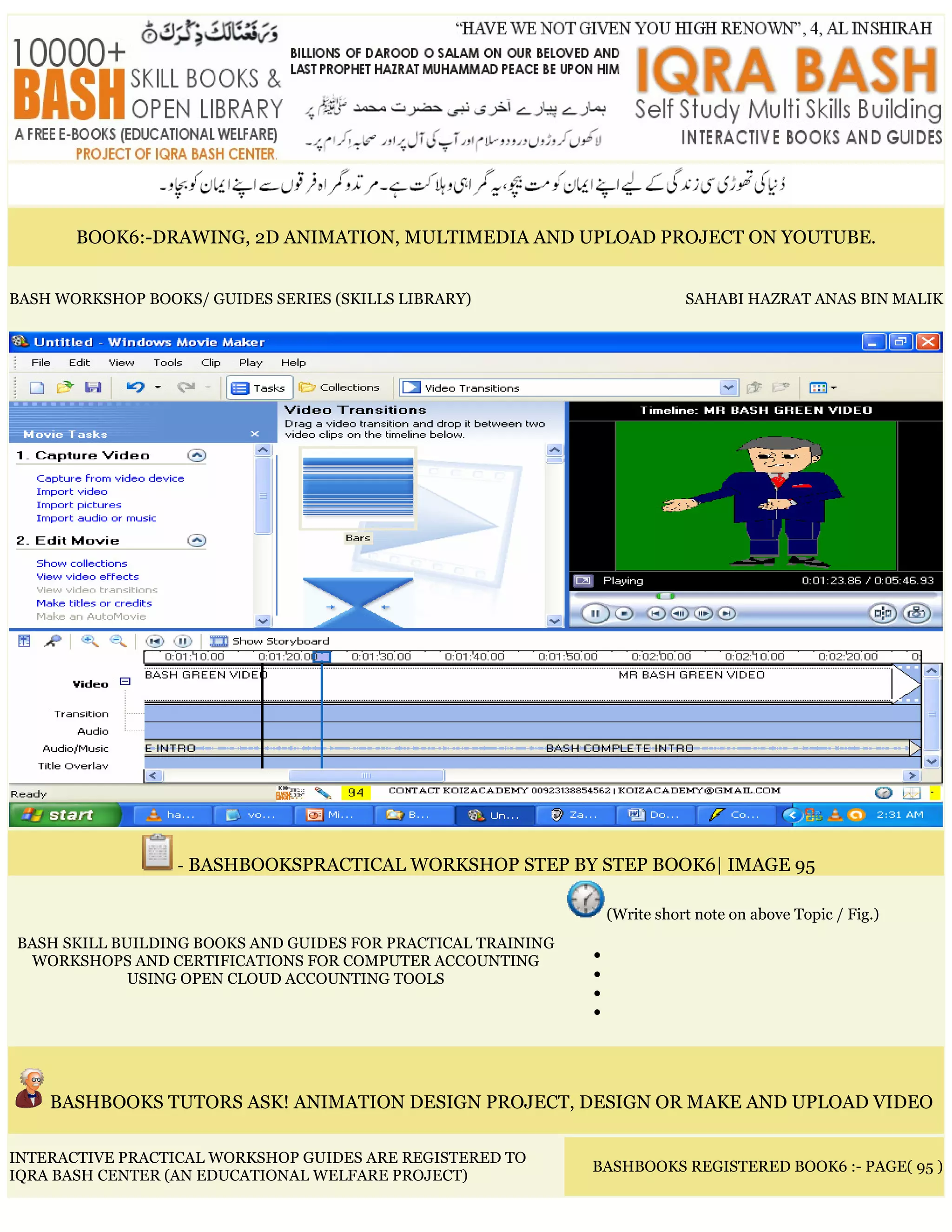 BOOK6:-DRAWING, 2D ANIMATION, MULTIMEDIA AND UPLOAD PROJECT ON YOUTUBE.
BASH WORKSHOP BOOKS/ GUIDES SERIES (SKILLS LIBRARY) SAHABI HAZRAT ANAS BIN MALIK
- BASHBOOKSPRACTICAL WORKSHOP STEP BY STEP BOOK6| IMAGE 95
BASH SKILL BUILDING BOOKS AND GUIDES FOR PRACTICAL TRAINING
WORKSHOPS AND CERTIFICATIONS FOR COMPUTER ACCOUNTING
USING OPEN CLOUD ACCOUNTING TOOLS
(Write short note on above Topic / Fig.)
•
•
•
•
BASHBOOKS TUTORS ASK! ANIMATION DESIGN PROJECT, DESIGN OR MAKE AND UPLOAD VIDEO
INTERACTIVE PRACTICAL WORKSHOP GUIDES ARE REGISTERED TO
IQRA BASH CENTER (AN EDUCATIONAL WELFARE PROJECT)
BASHBOOKS REGISTERED BOOK6 :- PAGE( 95 )
 