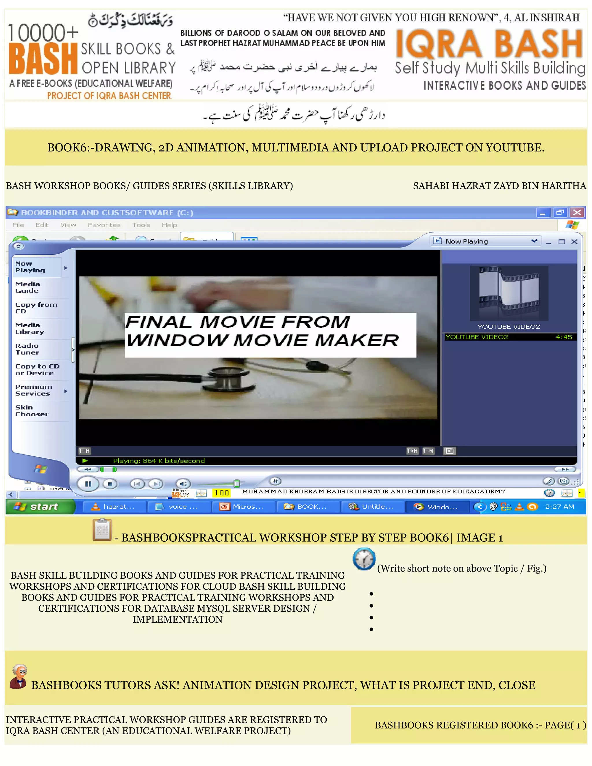 BOOK6:-DRAWING, 2D ANIMATION, MULTIMEDIA AND UPLOAD PROJECT ON YOUTUBE.
BASH WORKSHOP BOOKS/ GUIDES SERIES (SKILLS LIBRARY) SAHABI HAZRAT ZAYD BIN HARITHA
- BASHBOOKSPRACTICAL WORKSHOP STEP BY STEP BOOK6| IMAGE 1
BASH SKILL BUILDING BOOKS AND GUIDES FOR PRACTICAL TRAINING
WORKSHOPS AND CERTIFICATIONS FOR CLOUD BASH SKILL BUILDING
BOOKS AND GUIDES FOR PRACTICAL TRAINING WORKSHOPS AND
CERTIFICATIONS FOR DATABASE MYSQL SERVER DESIGN /
IMPLEMENTATION
(Write short note on above Topic / Fig.)
•
•
•
•
BASHBOOKS TUTORS ASK! ANIMATION DESIGN PROJECT, WHAT IS PROJECT END, CLOSE
INTERACTIVE PRACTICAL WORKSHOP GUIDES ARE REGISTERED TO
IQRA BASH CENTER (AN EDUCATIONAL WELFARE PROJECT)
BASHBOOKS REGISTERED BOOK6 :- PAGE( 1 )
 