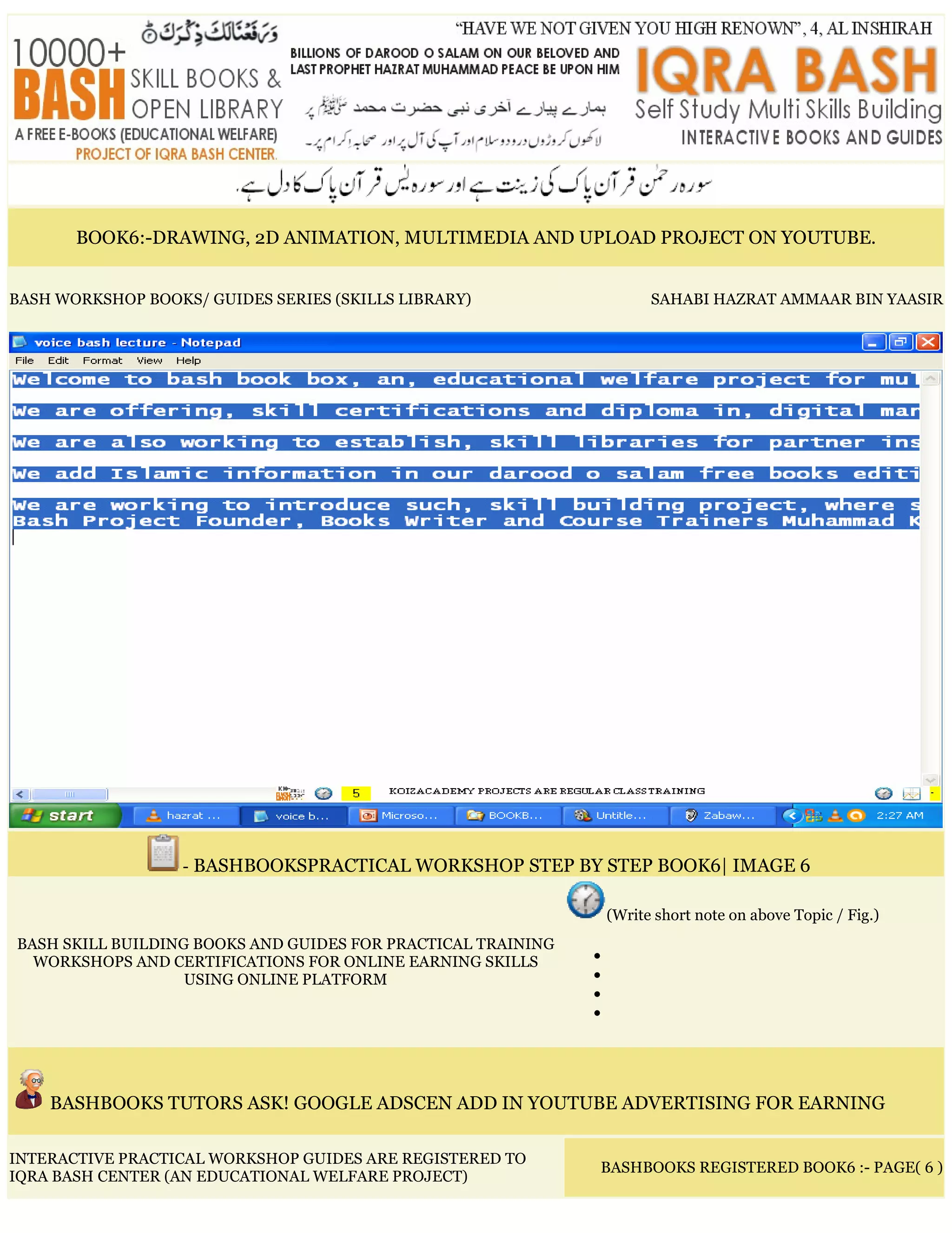 BOOK6:-DRAWING, 2D ANIMATION, MULTIMEDIA AND UPLOAD PROJECT ON YOUTUBE.
BASH WORKSHOP BOOKS/ GUIDES SERIES (SKILLS LIBRARY) SAHABI HAZRAT AMMAAR BIN YAASIR
- BASHBOOKSPRACTICAL WORKSHOP STEP BY STEP BOOK6| IMAGE 6
BASH SKILL BUILDING BOOKS AND GUIDES FOR PRACTICAL TRAINING
WORKSHOPS AND CERTIFICATIONS FOR ONLINE EARNING SKILLS
USING ONLINE PLATFORM
(Write short note on above Topic / Fig.)
•
•
•
•
BASHBOOKS TUTORS ASK! GOOGLE ADSCEN ADD IN YOUTUBE ADVERTISING FOR EARNING
INTERACTIVE PRACTICAL WORKSHOP GUIDES ARE REGISTERED TO
IQRA BASH CENTER (AN EDUCATIONAL WELFARE PROJECT)
BASHBOOKS REGISTERED BOOK6 :- PAGE( 6 )
 