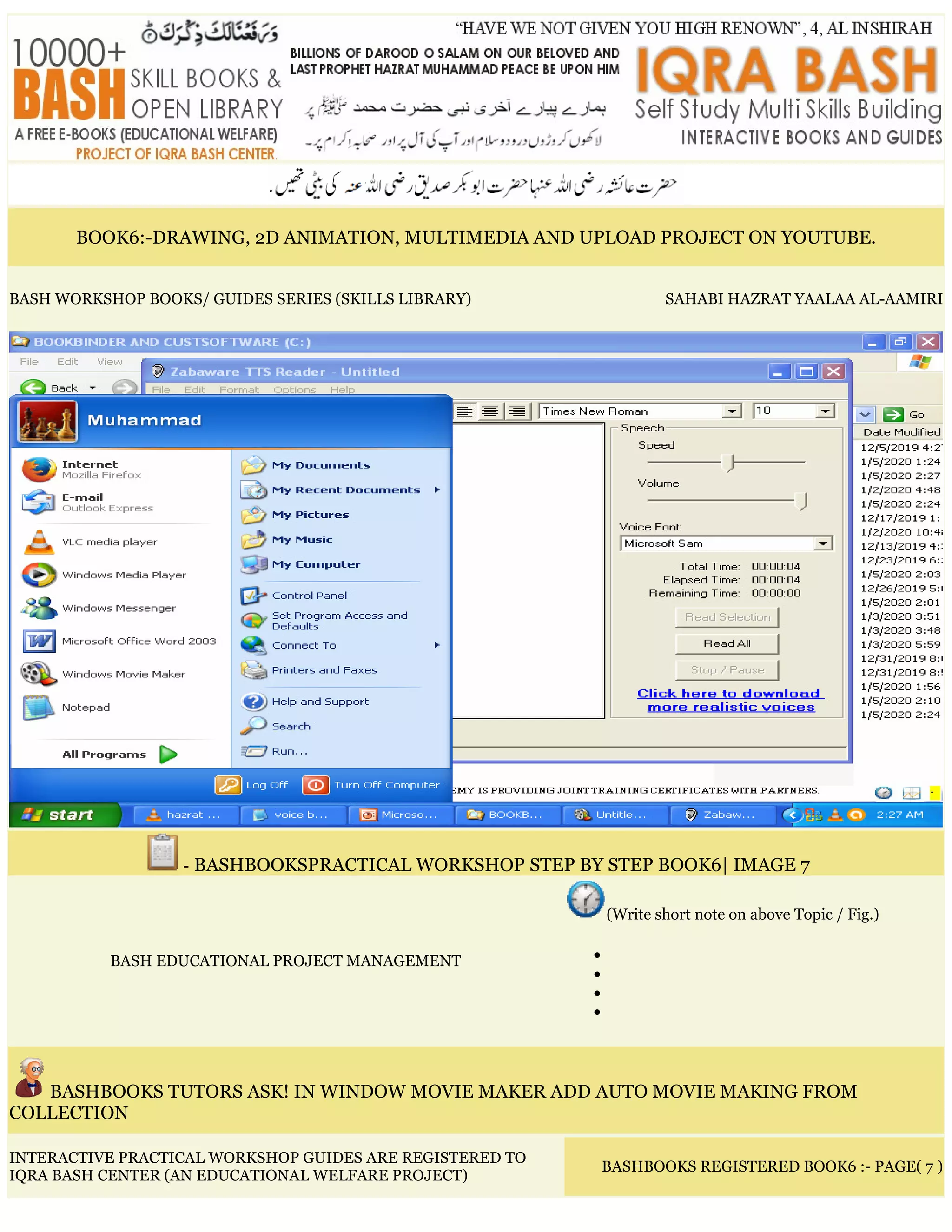 BOOK6:-DRAWING, 2D ANIMATION, MULTIMEDIA AND UPLOAD PROJECT ON YOUTUBE.
BASH WORKSHOP BOOKS/ GUIDES SERIES (SKILLS LIBRARY) SAHABI HAZRAT YAALAA AL-AAMIRI
- BASHBOOKSPRACTICAL WORKSHOP STEP BY STEP BOOK6| IMAGE 7
BASH EDUCATIONAL PROJECT MANAGEMENT
(Write short note on above Topic / Fig.)
•
•
•
•
BASHBOOKS TUTORS ASK! IN WINDOW MOVIE MAKER ADD AUTO MOVIE MAKING FROM
COLLECTION
INTERACTIVE PRACTICAL WORKSHOP GUIDES ARE REGISTERED TO
IQRA BASH CENTER (AN EDUCATIONAL WELFARE PROJECT)
BASHBOOKS REGISTERED BOOK6 :- PAGE( 7 )
 