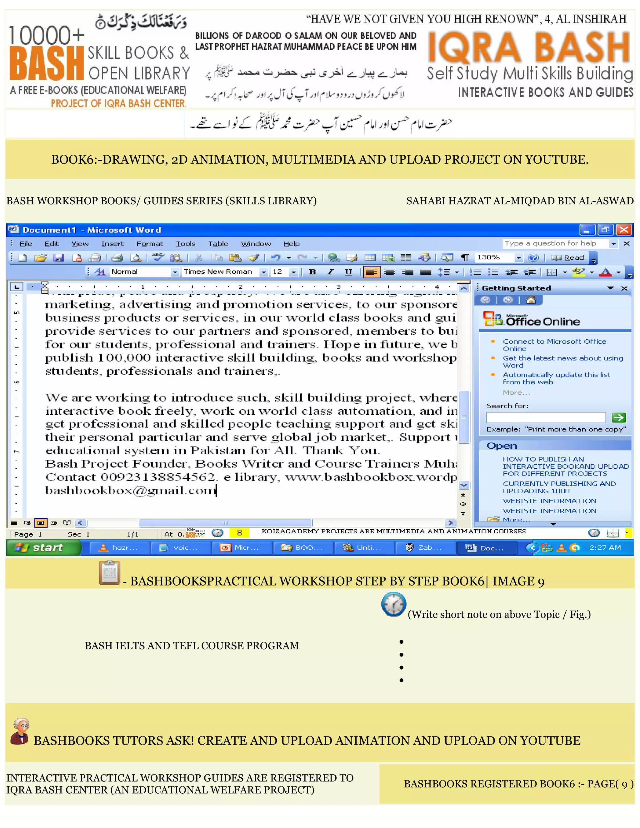 BOOK6:-DRAWING, 2D ANIMATION, MULTIMEDIA AND UPLOAD PROJECT ON YOUTUBE.
BASH WORKSHOP BOOKS/ GUIDES SERIES (SKILLS LIBRARY) SAHABI HAZRAT AL-MIQDAD BIN AL-ASWAD
- BASHBOOKSPRACTICAL WORKSHOP STEP BY STEP BOOK6| IMAGE 9
BASH IELTS AND TEFL COURSE PROGRAM
(Write short note on above Topic / Fig.)
•
•
•
•
BASHBOOKS TUTORS ASK! CREATE AND UPLOAD ANIMATION AND UPLOAD ON YOUTUBE
INTERACTIVE PRACTICAL WORKSHOP GUIDES ARE REGISTERED TO
IQRA BASH CENTER (AN EDUCATIONAL WELFARE PROJECT)
BASHBOOKS REGISTERED BOOK6 :- PAGE( 9 )
 
