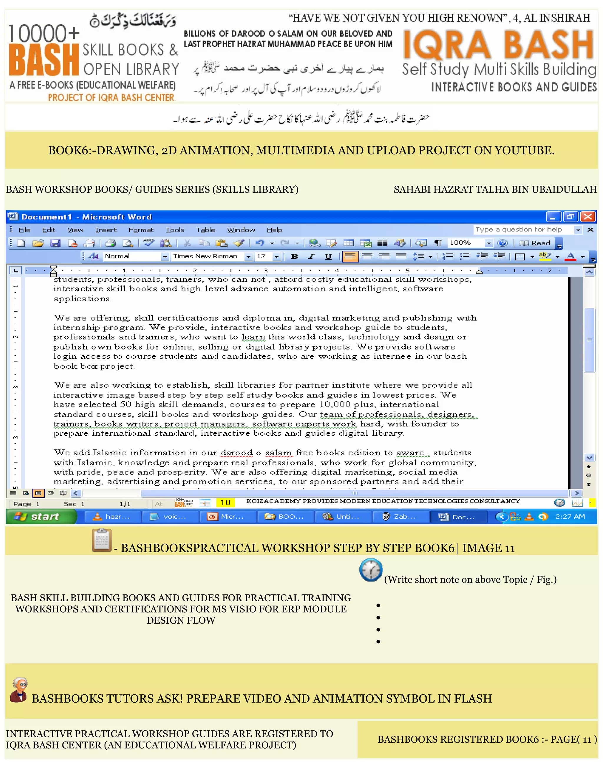 BOOK6:-DRAWING, 2D ANIMATION, MULTIMEDIA AND UPLOAD PROJECT ON YOUTUBE.
BASH WORKSHOP BOOKS/ GUIDES SERIES (SKILLS LIBRARY) SAHABI HAZRAT TALHA BIN UBAIDULLAH
- BASHBOOKSPRACTICAL WORKSHOP STEP BY STEP BOOK6| IMAGE 11
BASH SKILL BUILDING BOOKS AND GUIDES FOR PRACTICAL TRAINING
WORKSHOPS AND CERTIFICATIONS FOR MS VISIO FOR ERP MODULE
DESIGN FLOW
(Write short note on above Topic / Fig.)
•
•
•
•
BASHBOOKS TUTORS ASK! PREPARE VIDEO AND ANIMATION SYMBOL IN FLASH
INTERACTIVE PRACTICAL WORKSHOP GUIDES ARE REGISTERED TO
IQRA BASH CENTER (AN EDUCATIONAL WELFARE PROJECT)
BASHBOOKS REGISTERED BOOK6 :- PAGE( 11 )
 