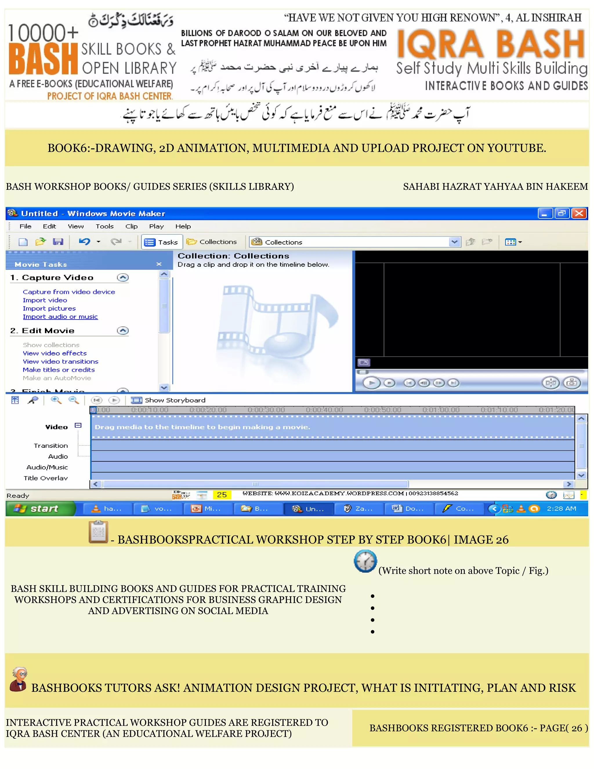 BOOK6:-DRAWING, 2D ANIMATION, MULTIMEDIA AND UPLOAD PROJECT ON YOUTUBE.
BASH WORKSHOP BOOKS/ GUIDES SERIES (SKILLS LIBRARY) SAHABI HAZRAT YAHYAA BIN HAKEEM
- BASHBOOKSPRACTICAL WORKSHOP STEP BY STEP BOOK6| IMAGE 26
BASH SKILL BUILDING BOOKS AND GUIDES FOR PRACTICAL TRAINING
WORKSHOPS AND CERTIFICATIONS FOR BUSINESS GRAPHIC DESIGN
AND ADVERTISING ON SOCIAL MEDIA
(Write short note on above Topic / Fig.)
•
•
•
•
BASHBOOKS TUTORS ASK! ANIMATION DESIGN PROJECT, WHAT IS INITIATING, PLAN AND RISK
INTERACTIVE PRACTICAL WORKSHOP GUIDES ARE REGISTERED TO
IQRA BASH CENTER (AN EDUCATIONAL WELFARE PROJECT)
BASHBOOKS REGISTERED BOOK6 :- PAGE( 26 )
 