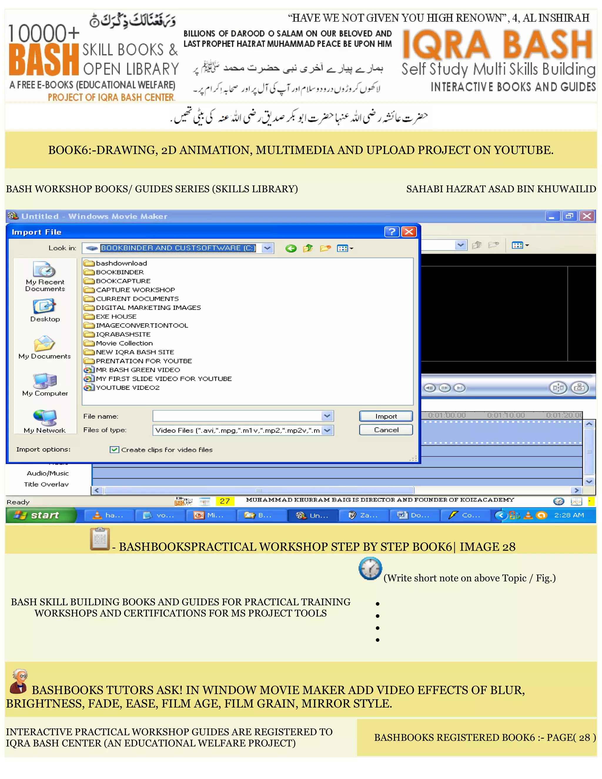 BOOK6:-DRAWING, 2D ANIMATION, MULTIMEDIA AND UPLOAD PROJECT ON YOUTUBE.
BASH WORKSHOP BOOKS/ GUIDES SERIES (SKILLS LIBRARY) SAHABI HAZRAT ASAD BIN KHUWAILID
- BASHBOOKSPRACTICAL WORKSHOP STEP BY STEP BOOK6| IMAGE 28
BASH SKILL BUILDING BOOKS AND GUIDES FOR PRACTICAL TRAINING
WORKSHOPS AND CERTIFICATIONS FOR MS PROJECT TOOLS
(Write short note on above Topic / Fig.)
•
•
•
•
BASHBOOKS TUTORS ASK! IN WINDOW MOVIE MAKER ADD VIDEO EFFECTS OF BLUR,
BRIGHTNESS, FADE, EASE, FILM AGE, FILM GRAIN, MIRROR STYLE.
INTERACTIVE PRACTICAL WORKSHOP GUIDES ARE REGISTERED TO
IQRA BASH CENTER (AN EDUCATIONAL WELFARE PROJECT)
BASHBOOKS REGISTERED BOOK6 :- PAGE( 28 )
 