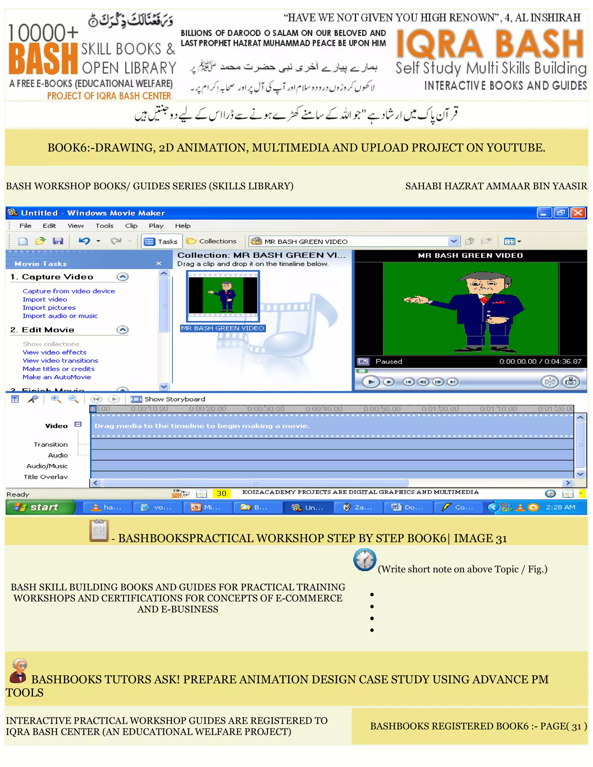 BOOK6:-DRAWING, 2D ANIMATION, MULTIMEDIA AND UPLOAD PROJECT ON YOUTUBE.
BASH WORKSHOP BOOKS/ GUIDES SERIES (SKILLS LIBRARY) SAHABI HAZRAT AMMAAR BIN YAASIR
- BASHBOOKSPRACTICAL WORKSHOP STEP BY STEP BOOK6| IMAGE 31
BASH SKILL BUILDING BOOKS AND GUIDES FOR PRACTICAL TRAINING
WORKSHOPS AND CERTIFICATIONS FOR CONCEPTS OF E-COMMERCE
AND E-BUSINESS
(Write short note on above Topic / Fig.)
•
•
•
•
BASHBOOKS TUTORS ASK! PREPARE ANIMATION DESIGN CASE STUDY USING ADVANCE PM
TOOLS
INTERACTIVE PRACTICAL WORKSHOP GUIDES ARE REGISTERED TO
IQRA BASH CENTER (AN EDUCATIONAL WELFARE PROJECT)
BASHBOOKS REGISTERED BOOK6 :- PAGE( 31 )
 