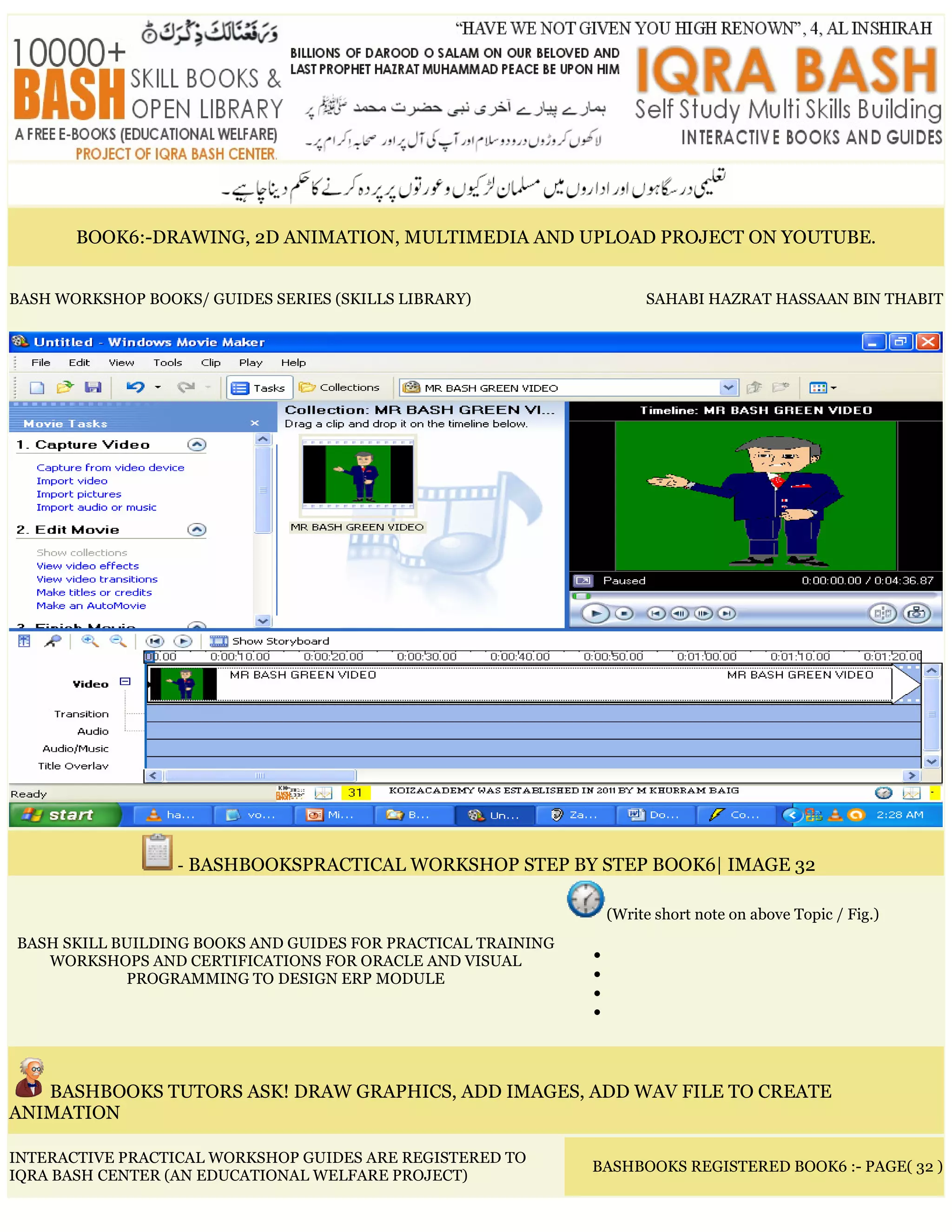 BOOK6:-DRAWING, 2D ANIMATION, MULTIMEDIA AND UPLOAD PROJECT ON YOUTUBE.
BASH WORKSHOP BOOKS/ GUIDES SERIES (SKILLS LIBRARY) SAHABI HAZRAT HASSAAN BIN THABIT
- BASHBOOKSPRACTICAL WORKSHOP STEP BY STEP BOOK6| IMAGE 32
BASH SKILL BUILDING BOOKS AND GUIDES FOR PRACTICAL TRAINING
WORKSHOPS AND CERTIFICATIONS FOR ORACLE AND VISUAL
PROGRAMMING TO DESIGN ERP MODULE
(Write short note on above Topic / Fig.)
•
•
•
•
BASHBOOKS TUTORS ASK! DRAW GRAPHICS, ADD IMAGES, ADD WAV FILE TO CREATE
ANIMATION
INTERACTIVE PRACTICAL WORKSHOP GUIDES ARE REGISTERED TO
IQRA BASH CENTER (AN EDUCATIONAL WELFARE PROJECT)
BASHBOOKS REGISTERED BOOK6 :- PAGE( 32 )
 