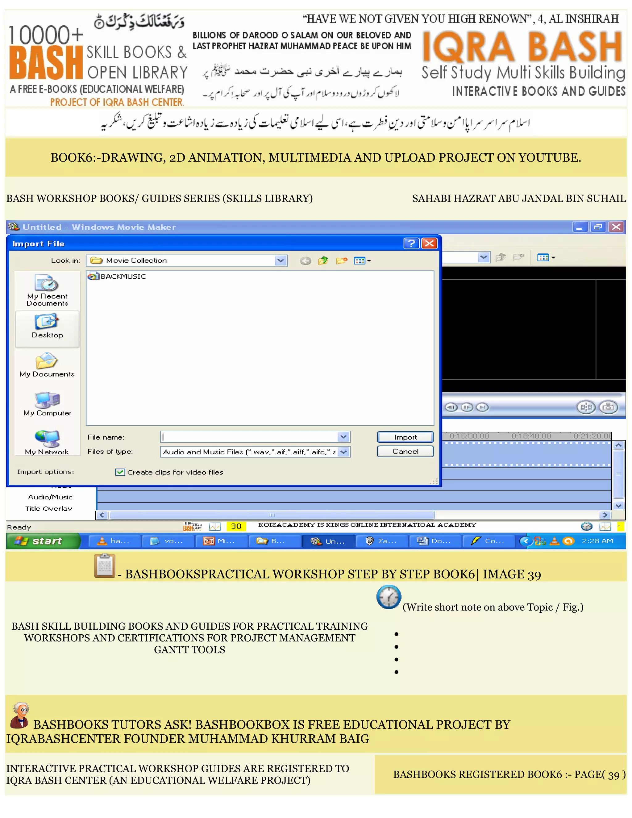 BOOK6:-DRAWING, 2D ANIMATION, MULTIMEDIA AND UPLOAD PROJECT ON YOUTUBE.
BASH WORKSHOP BOOKS/ GUIDES SERIES (SKILLS LIBRARY) SAHABI HAZRAT ABU JANDAL BIN SUHAIL
- BASHBOOKSPRACTICAL WORKSHOP STEP BY STEP BOOK6| IMAGE 39
BASH SKILL BUILDING BOOKS AND GUIDES FOR PRACTICAL TRAINING
WORKSHOPS AND CERTIFICATIONS FOR PROJECT MANAGEMENT
GANTT TOOLS
(Write short note on above Topic / Fig.)
•
•
•
•
BASHBOOKS TUTORS ASK! BASHBOOKBOX IS FREE EDUCATIONAL PROJECT BY
IQRABASHCENTER FOUNDER MUHAMMAD KHURRAM BAIG
INTERACTIVE PRACTICAL WORKSHOP GUIDES ARE REGISTERED TO
IQRA BASH CENTER (AN EDUCATIONAL WELFARE PROJECT)
BASHBOOKS REGISTERED BOOK6 :- PAGE( 39 )
 