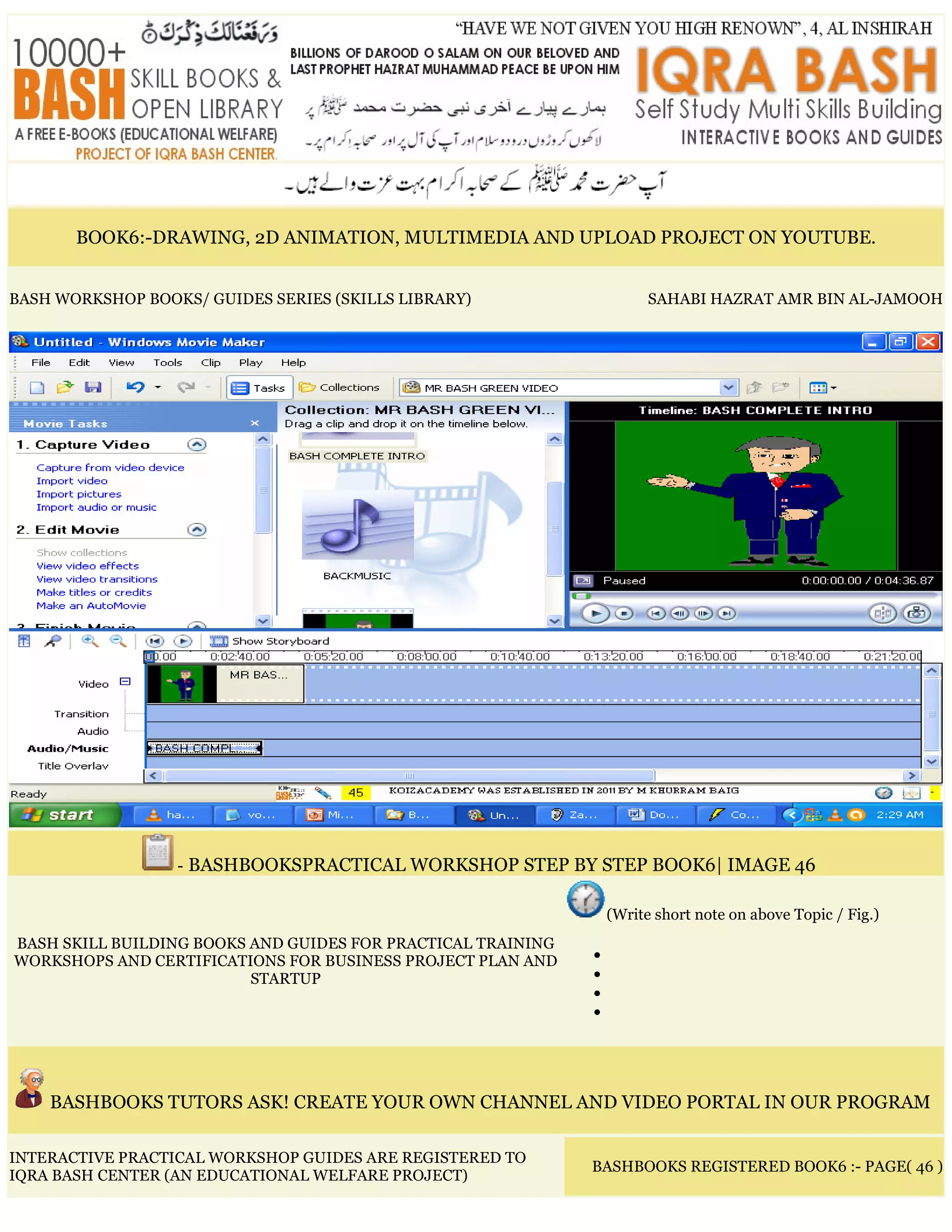 BOOK6:-DRAWING, 2D ANIMATION, MULTIMEDIA AND UPLOAD PROJECT ON YOUTUBE.
BASH WORKSHOP BOOKS/ GUIDES SERIES (SKILLS LIBRARY) SAHABI HAZRAT AMR BIN AL-JAMOOH
- BASHBOOKSPRACTICAL WORKSHOP STEP BY STEP BOOK6| IMAGE 46
BASH SKILL BUILDING BOOKS AND GUIDES FOR PRACTICAL TRAINING
WORKSHOPS AND CERTIFICATIONS FOR BUSINESS PROJECT PLAN AND
STARTUP
(Write short note on above Topic / Fig.)
•
•
•
•
BASHBOOKS TUTORS ASK! CREATE YOUR OWN CHANNEL AND VIDEO PORTAL IN OUR PROGRAM
INTERACTIVE PRACTICAL WORKSHOP GUIDES ARE REGISTERED TO
IQRA BASH CENTER (AN EDUCATIONAL WELFARE PROJECT)
BASHBOOKS REGISTERED BOOK6 :- PAGE( 46 )
 