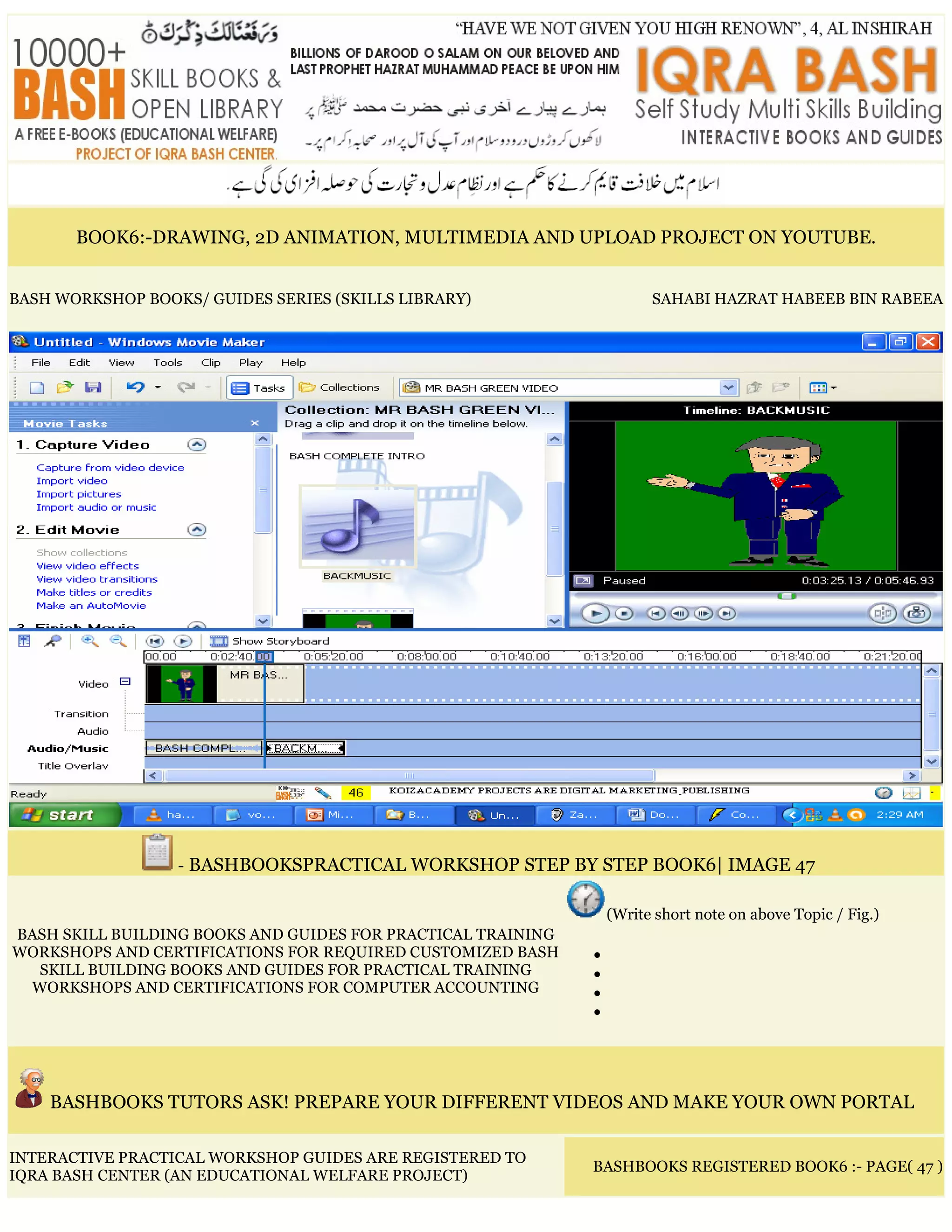 BOOK6:-DRAWING, 2D ANIMATION, MULTIMEDIA AND UPLOAD PROJECT ON YOUTUBE.
BASH WORKSHOP BOOKS/ GUIDES SERIES (SKILLS LIBRARY) SAHABI HAZRAT HABEEB BIN RABEEA
- BASHBOOKSPRACTICAL WORKSHOP STEP BY STEP BOOK6| IMAGE 47
BASH SKILL BUILDING BOOKS AND GUIDES FOR PRACTICAL TRAINING
WORKSHOPS AND CERTIFICATIONS FOR REQUIRED CUSTOMIZED BASH
SKILL BUILDING BOOKS AND GUIDES FOR PRACTICAL TRAINING
WORKSHOPS AND CERTIFICATIONS FOR COMPUTER ACCOUNTING
(Write short note on above Topic / Fig.)
•
•
•
•
BASHBOOKS TUTORS ASK! PREPARE YOUR DIFFERENT VIDEOS AND MAKE YOUR OWN PORTAL
INTERACTIVE PRACTICAL WORKSHOP GUIDES ARE REGISTERED TO
IQRA BASH CENTER (AN EDUCATIONAL WELFARE PROJECT)
BASHBOOKS REGISTERED BOOK6 :- PAGE( 47 )
 