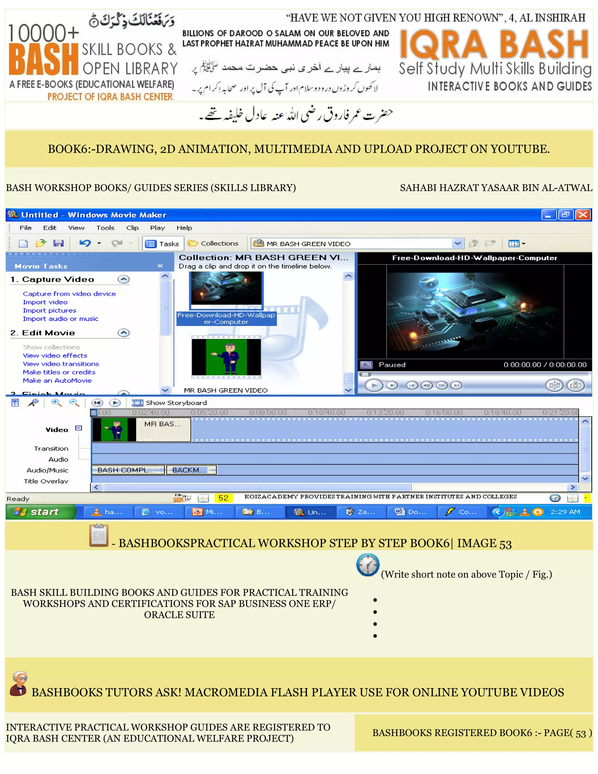 BOOK6:-DRAWING, 2D ANIMATION, MULTIMEDIA AND UPLOAD PROJECT ON YOUTUBE.
BASH WORKSHOP BOOKS/ GUIDES SERIES (SKILLS LIBRARY) SAHABI HAZRAT YASAAR BIN AL-ATWAL
- BASHBOOKSPRACTICAL WORKSHOP STEP BY STEP BOOK6| IMAGE 53
BASH SKILL BUILDING BOOKS AND GUIDES FOR PRACTICAL TRAINING
WORKSHOPS AND CERTIFICATIONS FOR SAP BUSINESS ONE ERP/
ORACLE SUITE
(Write short note on above Topic / Fig.)
•
•
•
•
BASHBOOKS TUTORS ASK! MACROMEDIA FLASH PLAYER USE FOR ONLINE YOUTUBE VIDEOS
INTERACTIVE PRACTICAL WORKSHOP GUIDES ARE REGISTERED TO
IQRA BASH CENTER (AN EDUCATIONAL WELFARE PROJECT)
BASHBOOKS REGISTERED BOOK6 :- PAGE( 53 )
 