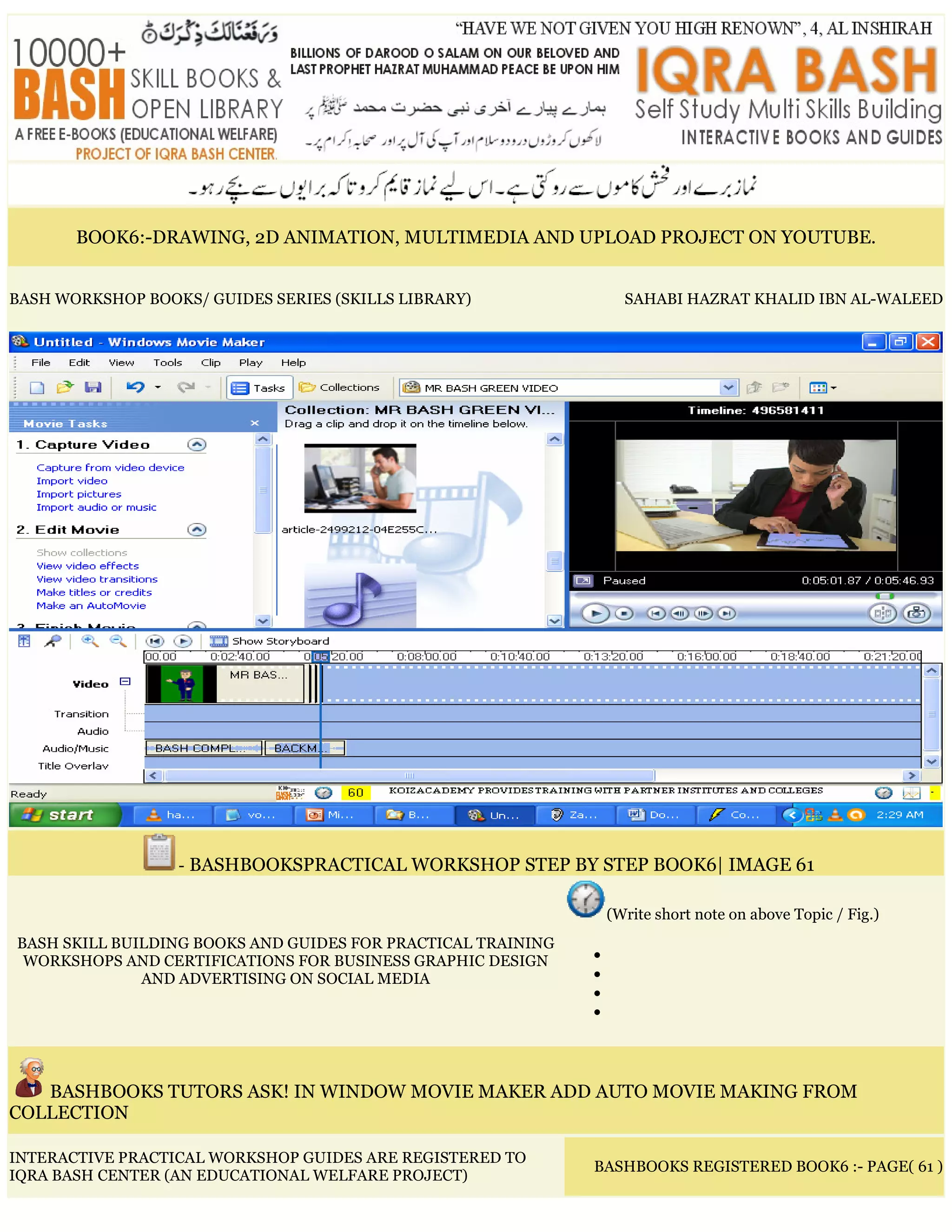 BOOK6:-DRAWING, 2D ANIMATION, MULTIMEDIA AND UPLOAD PROJECT ON YOUTUBE.
BASH WORKSHOP BOOKS/ GUIDES SERIES (SKILLS LIBRARY) SAHABI HAZRAT KHALID IBN AL-WALEED
- BASHBOOKSPRACTICAL WORKSHOP STEP BY STEP BOOK6| IMAGE 61
BASH SKILL BUILDING BOOKS AND GUIDES FOR PRACTICAL TRAINING
WORKSHOPS AND CERTIFICATIONS FOR BUSINESS GRAPHIC DESIGN
AND ADVERTISING ON SOCIAL MEDIA
(Write short note on above Topic / Fig.)
•
•
•
•
BASHBOOKS TUTORS ASK! IN WINDOW MOVIE MAKER ADD AUTO MOVIE MAKING FROM
COLLECTION
INTERACTIVE PRACTICAL WORKSHOP GUIDES ARE REGISTERED TO
IQRA BASH CENTER (AN EDUCATIONAL WELFARE PROJECT)
BASHBOOKS REGISTERED BOOK6 :- PAGE( 61 )
 