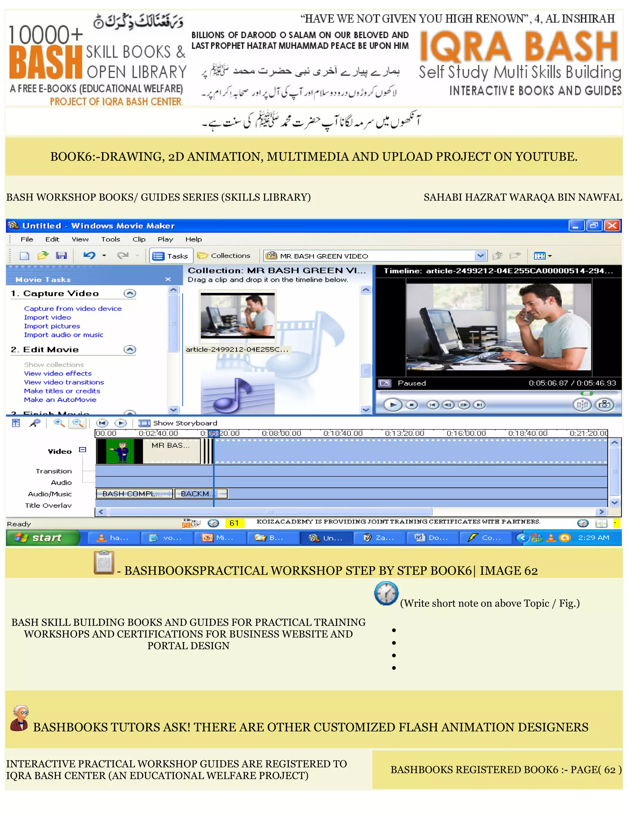 BOOK6:-DRAWING, 2D ANIMATION, MULTIMEDIA AND UPLOAD PROJECT ON YOUTUBE.
BASH WORKSHOP BOOKS/ GUIDES SERIES (SKILLS LIBRARY) SAHABI HAZRAT WARAQA BIN NAWFAL
- BASHBOOKSPRACTICAL WORKSHOP STEP BY STEP BOOK6| IMAGE 62
BASH SKILL BUILDING BOOKS AND GUIDES FOR PRACTICAL TRAINING
WORKSHOPS AND CERTIFICATIONS FOR BUSINESS WEBSITE AND
PORTAL DESIGN
(Write short note on above Topic / Fig.)
•
•
•
•
BASHBOOKS TUTORS ASK! THERE ARE OTHER CUSTOMIZED FLASH ANIMATION DESIGNERS
INTERACTIVE PRACTICAL WORKSHOP GUIDES ARE REGISTERED TO
IQRA BASH CENTER (AN EDUCATIONAL WELFARE PROJECT)
BASHBOOKS REGISTERED BOOK6 :- PAGE( 62 )
 