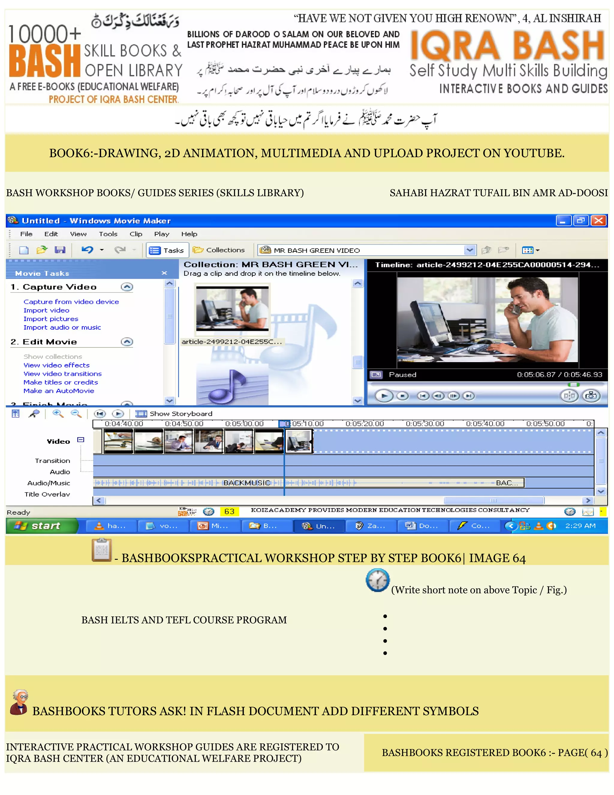 BOOK6:-DRAWING, 2D ANIMATION, MULTIMEDIA AND UPLOAD PROJECT ON YOUTUBE.
BASH WORKSHOP BOOKS/ GUIDES SERIES (SKILLS LIBRARY) SAHABI HAZRAT TUFAIL BIN AMR AD-DOOSI
- BASHBOOKSPRACTICAL WORKSHOP STEP BY STEP BOOK6| IMAGE 64
BASH IELTS AND TEFL COURSE PROGRAM
(Write short note on above Topic / Fig.)
•
•
•
•
BASHBOOKS TUTORS ASK! IN FLASH DOCUMENT ADD DIFFERENT SYMBOLS
INTERACTIVE PRACTICAL WORKSHOP GUIDES ARE REGISTERED TO
IQRA BASH CENTER (AN EDUCATIONAL WELFARE PROJECT)
BASHBOOKS REGISTERED BOOK6 :- PAGE( 64 )
 