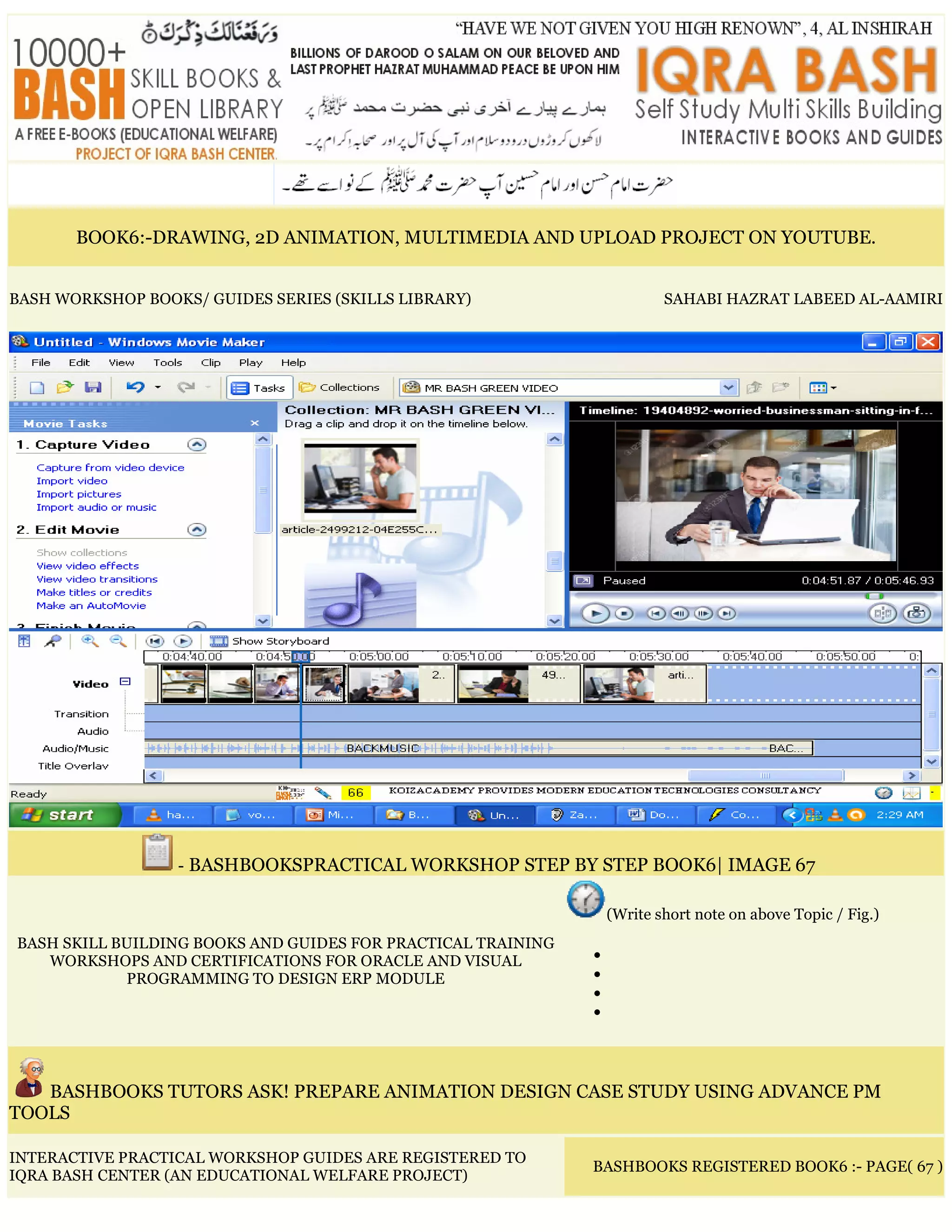 BOOK6:-DRAWING, 2D ANIMATION, MULTIMEDIA AND UPLOAD PROJECT ON YOUTUBE.
BASH WORKSHOP BOOKS/ GUIDES SERIES (SKILLS LIBRARY) SAHABI HAZRAT LABEED AL-AAMIRI
- BASHBOOKSPRACTICAL WORKSHOP STEP BY STEP BOOK6| IMAGE 67
BASH SKILL BUILDING BOOKS AND GUIDES FOR PRACTICAL TRAINING
WORKSHOPS AND CERTIFICATIONS FOR ORACLE AND VISUAL
PROGRAMMING TO DESIGN ERP MODULE
(Write short note on above Topic / Fig.)
•
•
•
•
BASHBOOKS TUTORS ASK! PREPARE ANIMATION DESIGN CASE STUDY USING ADVANCE PM
TOOLS
INTERACTIVE PRACTICAL WORKSHOP GUIDES ARE REGISTERED TO
IQRA BASH CENTER (AN EDUCATIONAL WELFARE PROJECT)
BASHBOOKS REGISTERED BOOK6 :- PAGE( 67 )
 