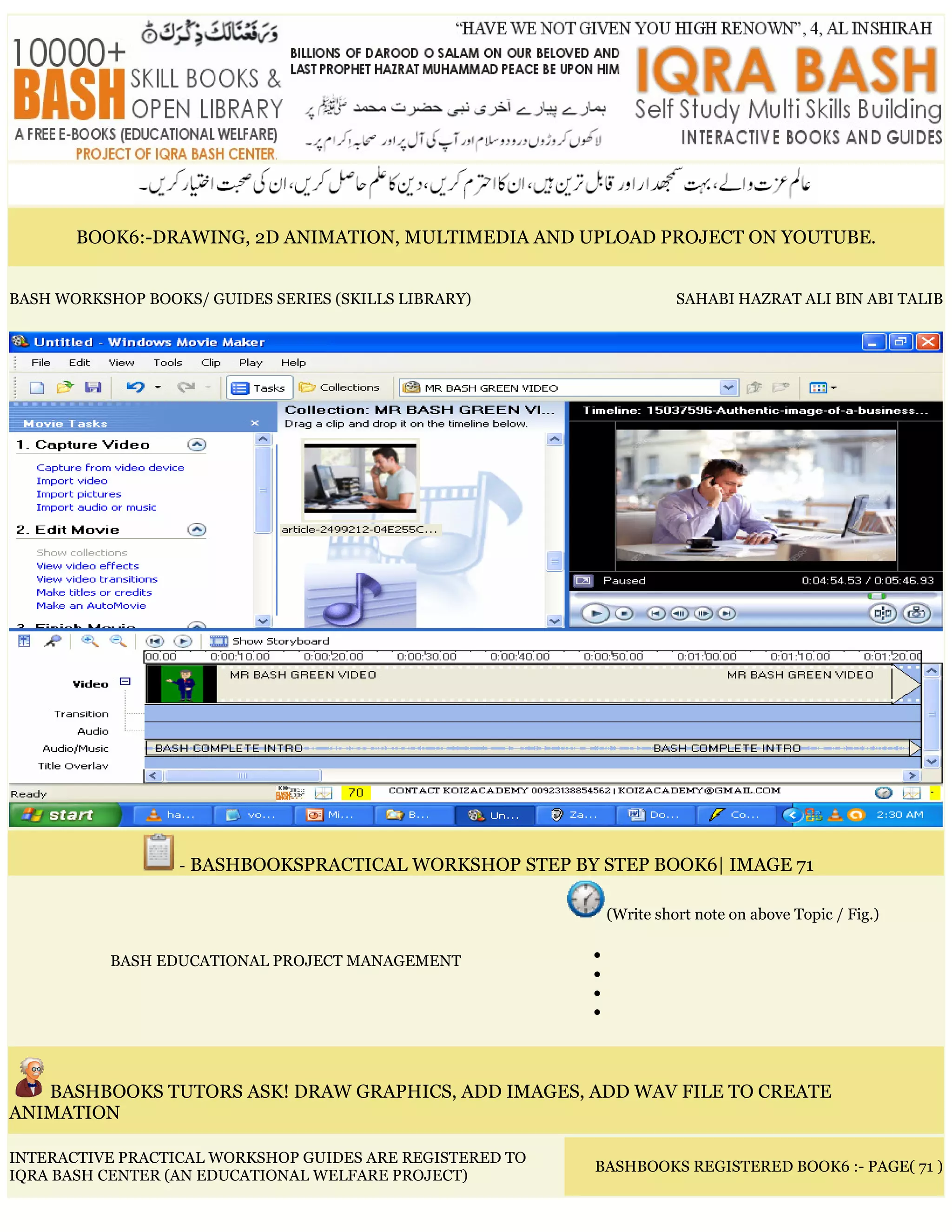 BOOK6:-DRAWING, 2D ANIMATION, MULTIMEDIA AND UPLOAD PROJECT ON YOUTUBE.
BASH WORKSHOP BOOKS/ GUIDES SERIES (SKILLS LIBRARY) SAHABI HAZRAT ALI BIN ABI TALIB
- BASHBOOKSPRACTICAL WORKSHOP STEP BY STEP BOOK6| IMAGE 71
BASH EDUCATIONAL PROJECT MANAGEMENT
(Write short note on above Topic / Fig.)
•
•
•
•
BASHBOOKS TUTORS ASK! DRAW GRAPHICS, ADD IMAGES, ADD WAV FILE TO CREATE
ANIMATION
INTERACTIVE PRACTICAL WORKSHOP GUIDES ARE REGISTERED TO
IQRA BASH CENTER (AN EDUCATIONAL WELFARE PROJECT)
BASHBOOKS REGISTERED BOOK6 :- PAGE( 71 )
 