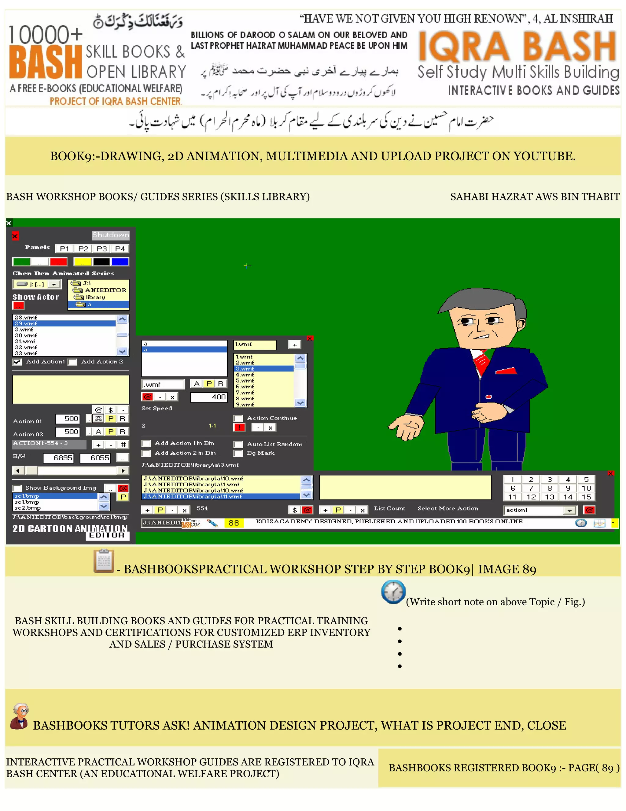 BOOK9:-DRAWING, 2D ANIMATION, MULTIMEDIA AND UPLOAD PROJECT ON YOUTUBE.
BASH WORKSHOP BOOKS/ GUIDES SERIES (SKILLS LIBRARY) SAHABI HAZRAT AWS BIN THABIT
- BASHBOOKSPRACTICAL WORKSHOP STEP BY STEP BOOK9| IMAGE 89
BASH SKILL BUILDING BOOKS AND GUIDES FOR PRACTICAL TRAINING
WORKSHOPS AND CERTIFICATIONS FOR CUSTOMIZED ERP INVENTORY
AND SALES / PURCHASE SYSTEM
(Write short note on above Topic / Fig.)
•
•
•
•
BASHBOOKS TUTORS ASK! ANIMATION DESIGN PROJECT, WHAT IS PROJECT END, CLOSE
INTERACTIVE PRACTICAL WORKSHOP GUIDES ARE REGISTERED TO IQRA
BASH CENTER (AN EDUCATIONAL WELFARE PROJECT)
BASHBOOKS REGISTERED BOOK9 :- PAGE( 89 )
 