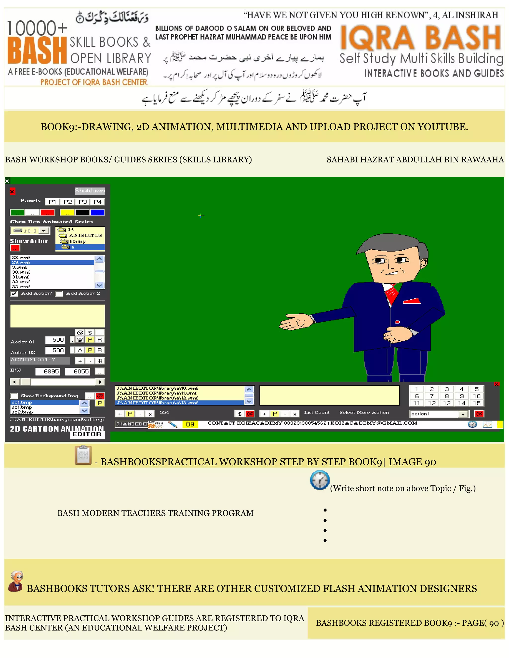 BOOK9:-DRAWING, 2D ANIMATION, MULTIMEDIA AND UPLOAD PROJECT ON YOUTUBE.
BASH WORKSHOP BOOKS/ GUIDES SERIES (SKILLS LIBRARY) SAHABI HAZRAT ABDULLAH BIN RAWAAHA
- BASHBOOKSPRACTICAL WORKSHOP STEP BY STEP BOOK9| IMAGE 90
BASH MODERN TEACHERS TRAINING PROGRAM
(Write short note on above Topic / Fig.)
•
•
•
•
BASHBOOKS TUTORS ASK! THERE ARE OTHER CUSTOMIZED FLASH ANIMATION DESIGNERS
INTERACTIVE PRACTICAL WORKSHOP GUIDES ARE REGISTERED TO IQRA
BASH CENTER (AN EDUCATIONAL WELFARE PROJECT)
BASHBOOKS REGISTERED BOOK9 :- PAGE( 90 )
 
