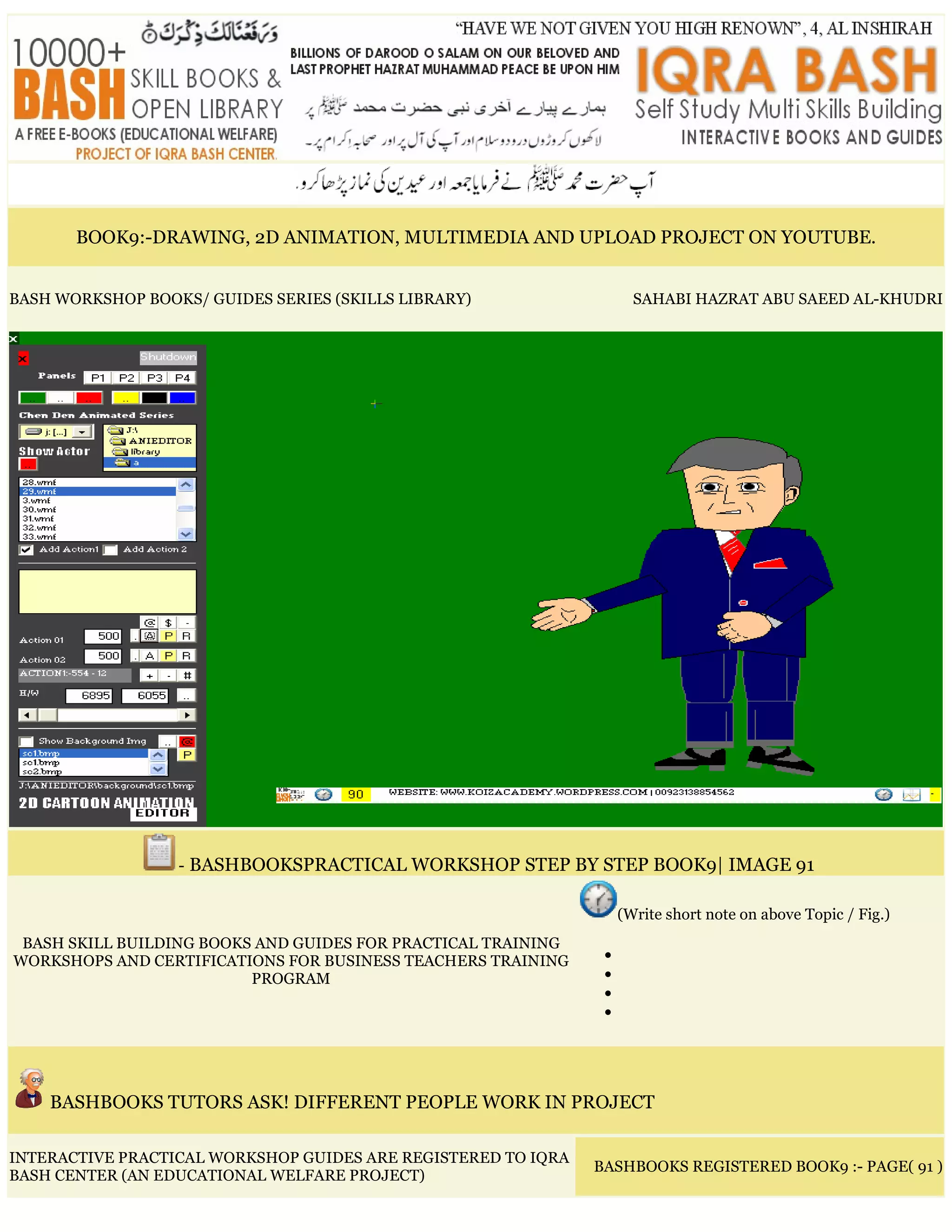 BOOK9:-DRAWING, 2D ANIMATION, MULTIMEDIA AND UPLOAD PROJECT ON YOUTUBE.
BASH WORKSHOP BOOKS/ GUIDES SERIES (SKILLS LIBRARY) SAHABI HAZRAT ABU SAEED AL-KHUDRI
- BASHBOOKSPRACTICAL WORKSHOP STEP BY STEP BOOK9| IMAGE 91
BASH SKILL BUILDING BOOKS AND GUIDES FOR PRACTICAL TRAINING
WORKSHOPS AND CERTIFICATIONS FOR BUSINESS TEACHERS TRAINING
PROGRAM
(Write short note on above Topic / Fig.)
•
•
•
•
BASHBOOKS TUTORS ASK! DIFFERENT PEOPLE WORK IN PROJECT
INTERACTIVE PRACTICAL WORKSHOP GUIDES ARE REGISTERED TO IQRA
BASH CENTER (AN EDUCATIONAL WELFARE PROJECT)
BASHBOOKS REGISTERED BOOK9 :- PAGE( 91 )
 