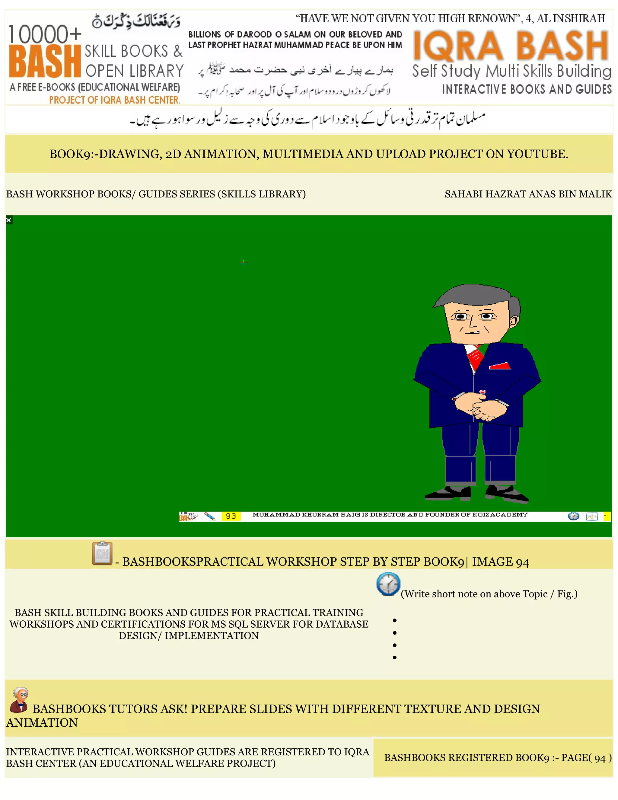 BOOK9:-DRAWING, 2D ANIMATION, MULTIMEDIA AND UPLOAD PROJECT ON YOUTUBE.
BASH WORKSHOP BOOKS/ GUIDES SERIES (SKILLS LIBRARY) SAHABI HAZRAT ANAS BIN MALIK
- BASHBOOKSPRACTICAL WORKSHOP STEP BY STEP BOOK9| IMAGE 94
BASH SKILL BUILDING BOOKS AND GUIDES FOR PRACTICAL TRAINING
WORKSHOPS AND CERTIFICATIONS FOR MS SQL SERVER FOR DATABASE
DESIGN/ IMPLEMENTATION
(Write short note on above Topic / Fig.)
•
•
•
•
BASHBOOKS TUTORS ASK! PREPARE SLIDES WITH DIFFERENT TEXTURE AND DESIGN
ANIMATION
INTERACTIVE PRACTICAL WORKSHOP GUIDES ARE REGISTERED TO IQRA
BASH CENTER (AN EDUCATIONAL WELFARE PROJECT)
BASHBOOKS REGISTERED BOOK9 :- PAGE( 94 )
 