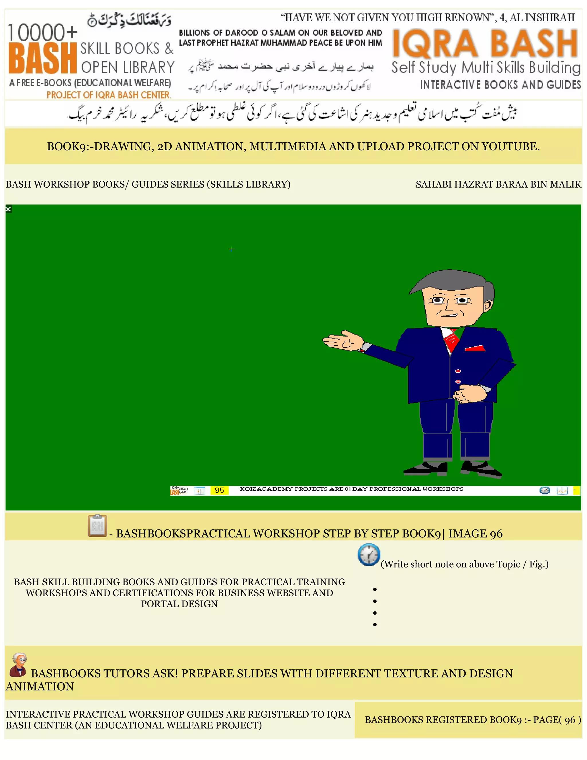 BOOK9:-DRAWING, 2D ANIMATION, MULTIMEDIA AND UPLOAD PROJECT ON YOUTUBE.
BASH WORKSHOP BOOKS/ GUIDES SERIES (SKILLS LIBRARY) SAHABI HAZRAT BARAA BIN MALIK
- BASHBOOKSPRACTICAL WORKSHOP STEP BY STEP BOOK9| IMAGE 96
BASH SKILL BUILDING BOOKS AND GUIDES FOR PRACTICAL TRAINING
WORKSHOPS AND CERTIFICATIONS FOR BUSINESS WEBSITE AND
PORTAL DESIGN
(Write short note on above Topic / Fig.)
•
•
•
•
BASHBOOKS TUTORS ASK! PREPARE SLIDES WITH DIFFERENT TEXTURE AND DESIGN
ANIMATION
INTERACTIVE PRACTICAL WORKSHOP GUIDES ARE REGISTERED TO IQRA
BASH CENTER (AN EDUCATIONAL WELFARE PROJECT)
BASHBOOKS REGISTERED BOOK9 :- PAGE( 96 )
 
