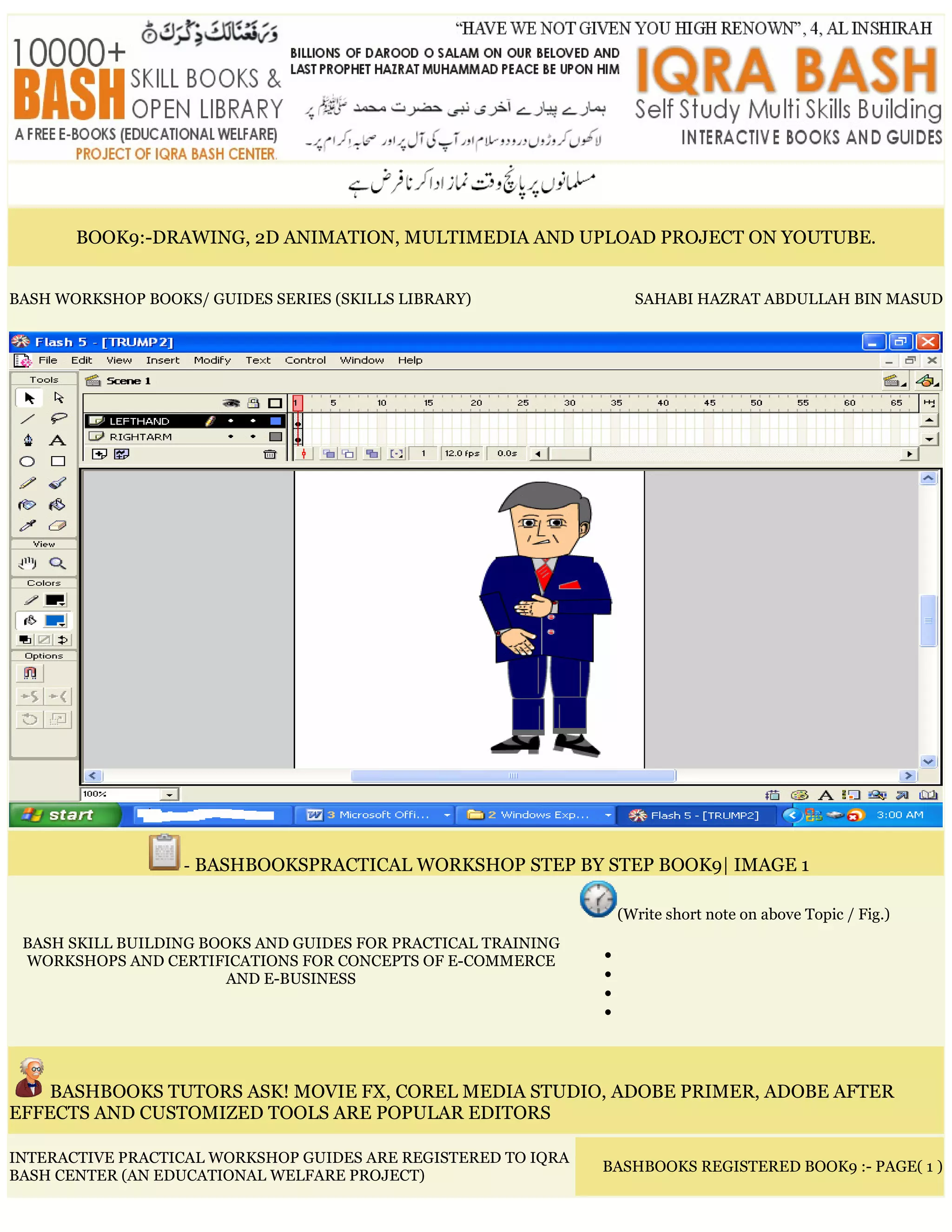 BOOK9:-DRAWING, 2D ANIMATION, MULTIMEDIA AND UPLOAD PROJECT ON YOUTUBE.
BASH WORKSHOP BOOKS/ GUIDES SERIES (SKILLS LIBRARY) SAHABI HAZRAT ABDULLAH BIN MASUD
- BASHBOOKSPRACTICAL WORKSHOP STEP BY STEP BOOK9| IMAGE 1
BASH SKILL BUILDING BOOKS AND GUIDES FOR PRACTICAL TRAINING
WORKSHOPS AND CERTIFICATIONS FOR CONCEPTS OF E-COMMERCE
AND E-BUSINESS
(Write short note on above Topic / Fig.)
•
•
•
•
BASHBOOKS TUTORS ASK! MOVIE FX, COREL MEDIA STUDIO, ADOBE PRIMER, ADOBE AFTER
EFFECTS AND CUSTOMIZED TOOLS ARE POPULAR EDITORS
INTERACTIVE PRACTICAL WORKSHOP GUIDES ARE REGISTERED TO IQRA
BASH CENTER (AN EDUCATIONAL WELFARE PROJECT)
BASHBOOKS REGISTERED BOOK9 :- PAGE( 1 )
 