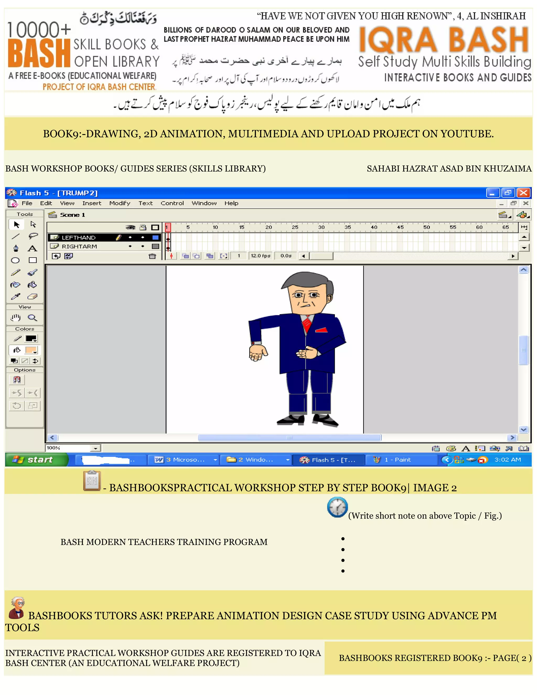 BOOK9:-DRAWING, 2D ANIMATION, MULTIMEDIA AND UPLOAD PROJECT ON YOUTUBE.
BASH WORKSHOP BOOKS/ GUIDES SERIES (SKILLS LIBRARY) SAHABI HAZRAT ASAD BIN KHUZAIMA
- BASHBOOKSPRACTICAL WORKSHOP STEP BY STEP BOOK9| IMAGE 2
BASH MODERN TEACHERS TRAINING PROGRAM
(Write short note on above Topic / Fig.)
•
•
•
•
BASHBOOKS TUTORS ASK! PREPARE ANIMATION DESIGN CASE STUDY USING ADVANCE PM
TOOLS
INTERACTIVE PRACTICAL WORKSHOP GUIDES ARE REGISTERED TO IQRA
BASH CENTER (AN EDUCATIONAL WELFARE PROJECT)
BASHBOOKS REGISTERED BOOK9 :- PAGE( 2 )
 