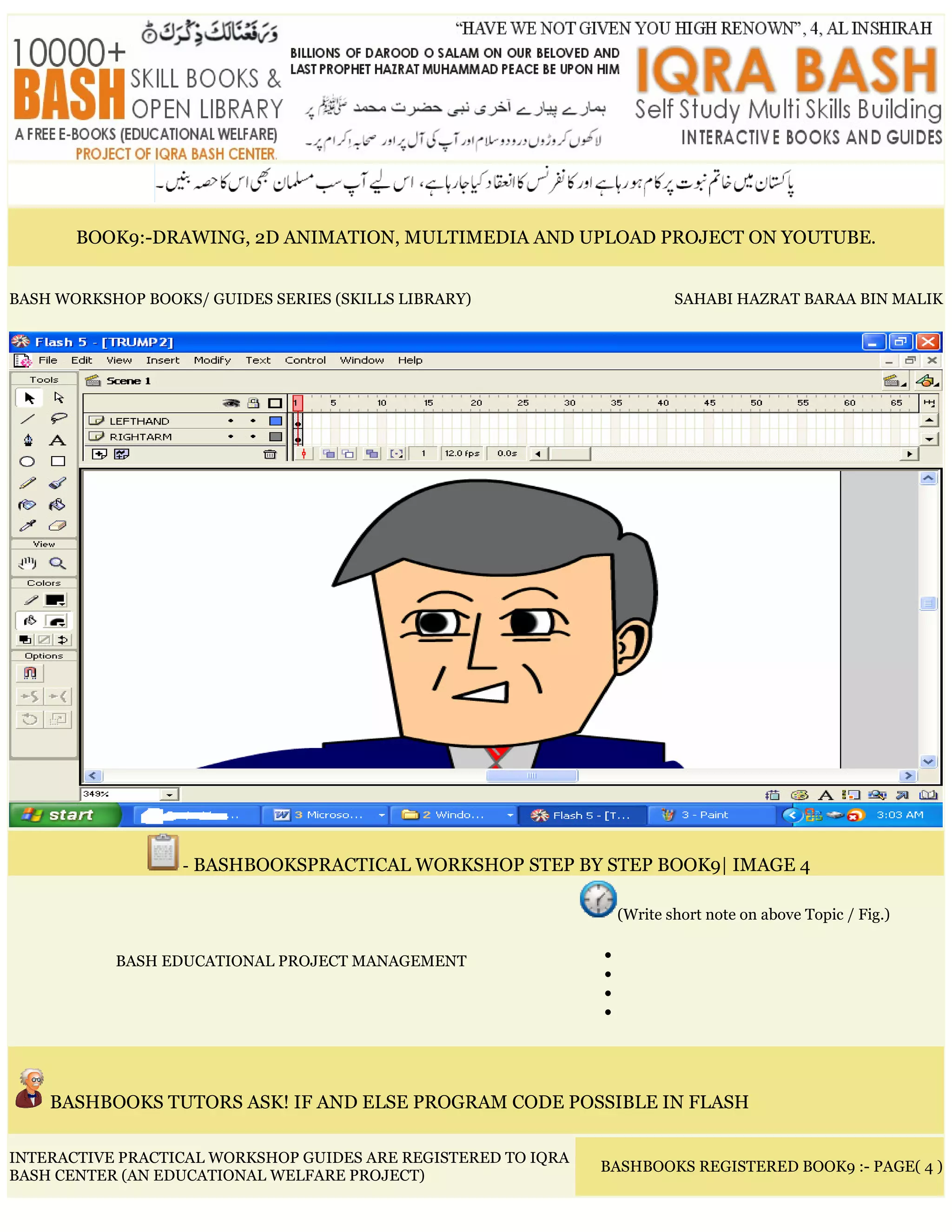 BOOK9:-DRAWING, 2D ANIMATION, MULTIMEDIA AND UPLOAD PROJECT ON YOUTUBE.
BASH WORKSHOP BOOKS/ GUIDES SERIES (SKILLS LIBRARY) SAHABI HAZRAT BARAA BIN MALIK
- BASHBOOKSPRACTICAL WORKSHOP STEP BY STEP BOOK9| IMAGE 4
BASH EDUCATIONAL PROJECT MANAGEMENT
(Write short note on above Topic / Fig.)
•
•
•
•
BASHBOOKS TUTORS ASK! IF AND ELSE PROGRAM CODE POSSIBLE IN FLASH
INTERACTIVE PRACTICAL WORKSHOP GUIDES ARE REGISTERED TO IQRA
BASH CENTER (AN EDUCATIONAL WELFARE PROJECT)
BASHBOOKS REGISTERED BOOK9 :- PAGE( 4 )
 