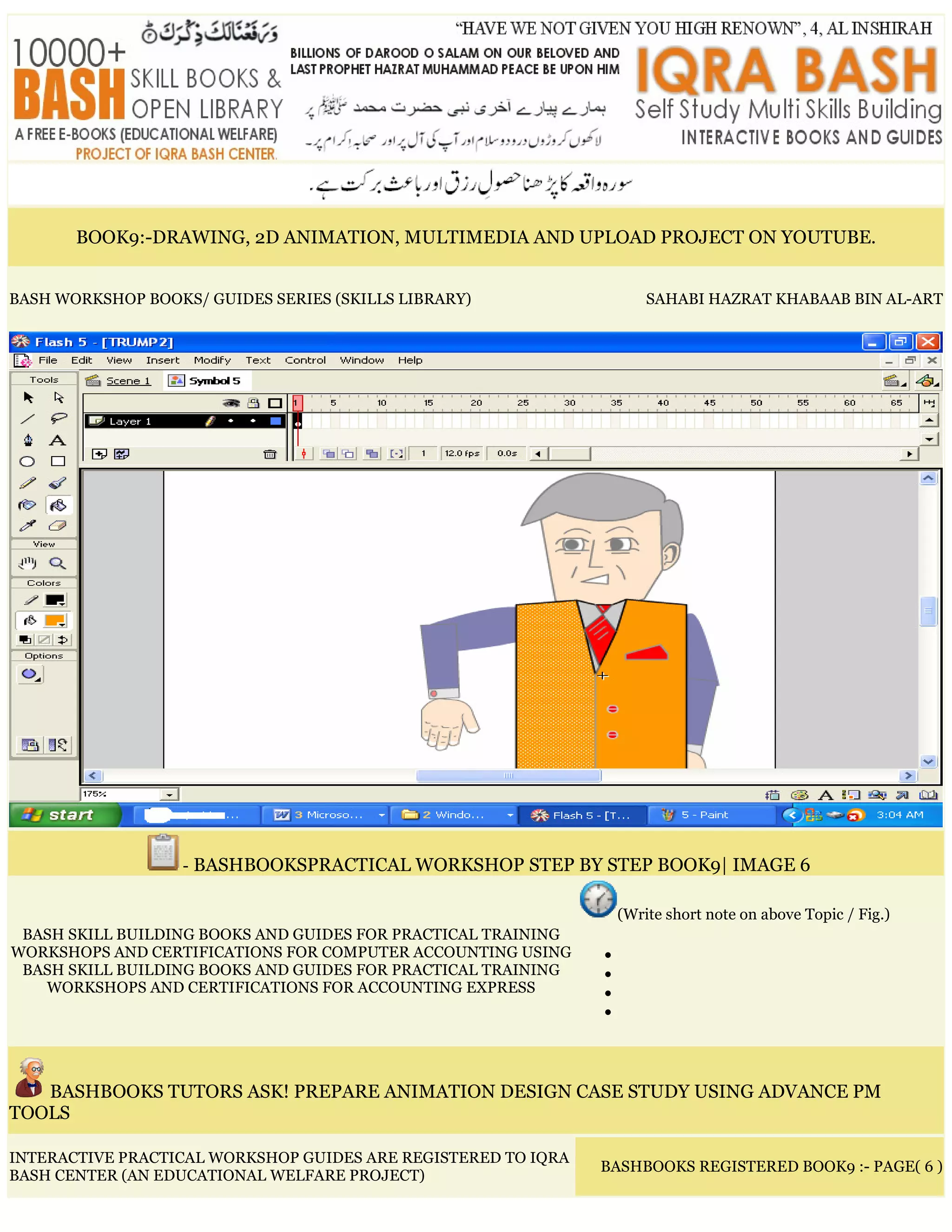 BOOK9:-DRAWING, 2D ANIMATION, MULTIMEDIA AND UPLOAD PROJECT ON YOUTUBE.
BASH WORKSHOP BOOKS/ GUIDES SERIES (SKILLS LIBRARY) SAHABI HAZRAT KHABAAB BIN AL-ART
- BASHBOOKSPRACTICAL WORKSHOP STEP BY STEP BOOK9| IMAGE 6
BASH SKILL BUILDING BOOKS AND GUIDES FOR PRACTICAL TRAINING
WORKSHOPS AND CERTIFICATIONS FOR COMPUTER ACCOUNTING USING
BASH SKILL BUILDING BOOKS AND GUIDES FOR PRACTICAL TRAINING
WORKSHOPS AND CERTIFICATIONS FOR ACCOUNTING EXPRESS
(Write short note on above Topic / Fig.)
•
•
•
•
BASHBOOKS TUTORS ASK! PREPARE ANIMATION DESIGN CASE STUDY USING ADVANCE PM
TOOLS
INTERACTIVE PRACTICAL WORKSHOP GUIDES ARE REGISTERED TO IQRA
BASH CENTER (AN EDUCATIONAL WELFARE PROJECT)
BASHBOOKS REGISTERED BOOK9 :- PAGE( 6 )
 