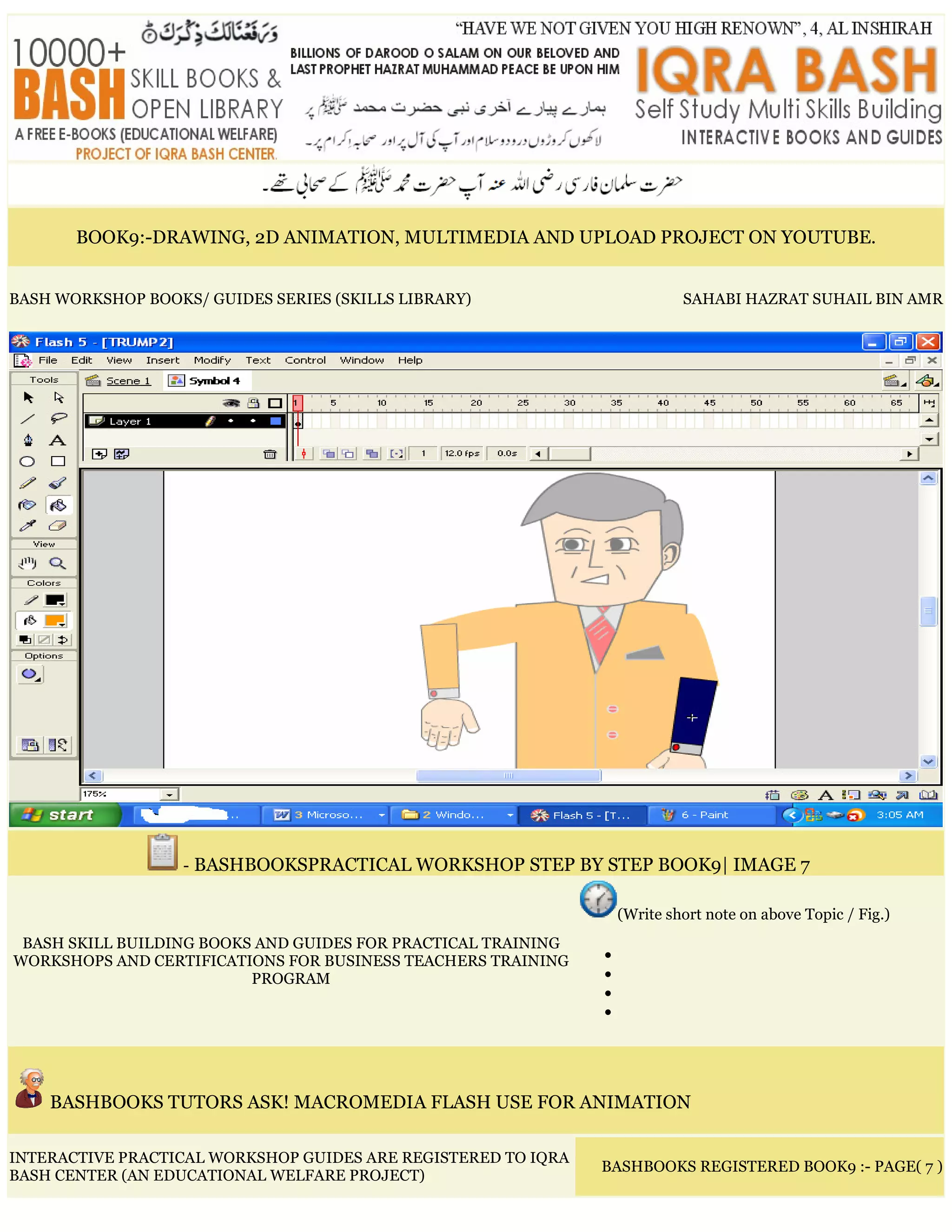 BOOK9:-DRAWING, 2D ANIMATION, MULTIMEDIA AND UPLOAD PROJECT ON YOUTUBE.
BASH WORKSHOP BOOKS/ GUIDES SERIES (SKILLS LIBRARY) SAHABI HAZRAT SUHAIL BIN AMR
- BASHBOOKSPRACTICAL WORKSHOP STEP BY STEP BOOK9| IMAGE 7
BASH SKILL BUILDING BOOKS AND GUIDES FOR PRACTICAL TRAINING
WORKSHOPS AND CERTIFICATIONS FOR BUSINESS TEACHERS TRAINING
PROGRAM
(Write short note on above Topic / Fig.)
•
•
•
•
BASHBOOKS TUTORS ASK! MACROMEDIA FLASH USE FOR ANIMATION
INTERACTIVE PRACTICAL WORKSHOP GUIDES ARE REGISTERED TO IQRA
BASH CENTER (AN EDUCATIONAL WELFARE PROJECT)
BASHBOOKS REGISTERED BOOK9 :- PAGE( 7 )
 