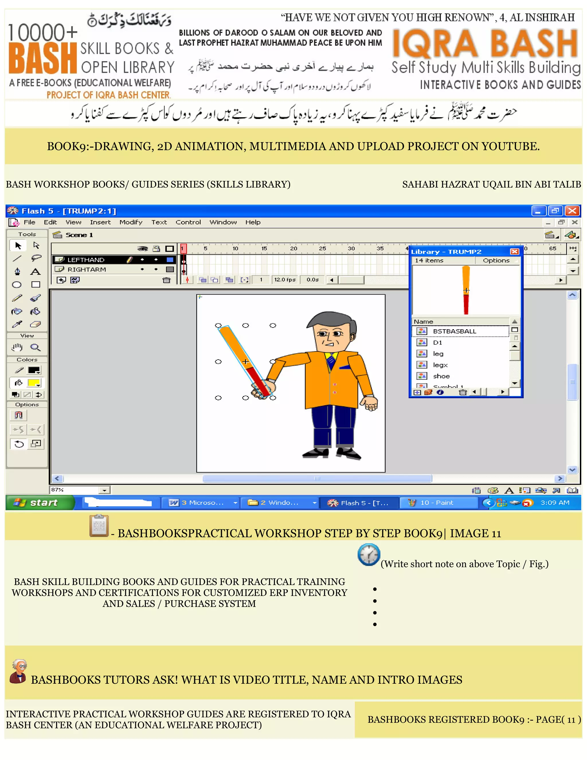 BOOK9:-DRAWING, 2D ANIMATION, MULTIMEDIA AND UPLOAD PROJECT ON YOUTUBE.
BASH WORKSHOP BOOKS/ GUIDES SERIES (SKILLS LIBRARY) SAHABI HAZRAT UQAIL BIN ABI TALIB
- BASHBOOKSPRACTICAL WORKSHOP STEP BY STEP BOOK9| IMAGE 11
BASH SKILL BUILDING BOOKS AND GUIDES FOR PRACTICAL TRAINING
WORKSHOPS AND CERTIFICATIONS FOR CUSTOMIZED ERP INVENTORY
AND SALES / PURCHASE SYSTEM
(Write short note on above Topic / Fig.)
•
•
•
•
BASHBOOKS TUTORS ASK! WHAT IS VIDEO TITLE, NAME AND INTRO IMAGES
INTERACTIVE PRACTICAL WORKSHOP GUIDES ARE REGISTERED TO IQRA
BASH CENTER (AN EDUCATIONAL WELFARE PROJECT)
BASHBOOKS REGISTERED BOOK9 :- PAGE( 11 )
 