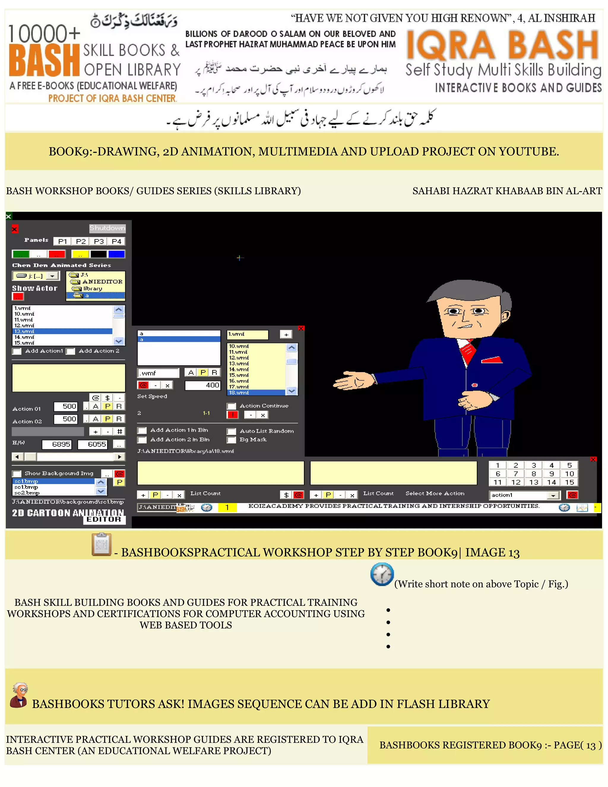 BOOK9:-DRAWING, 2D ANIMATION, MULTIMEDIA AND UPLOAD PROJECT ON YOUTUBE.
BASH WORKSHOP BOOKS/ GUIDES SERIES (SKILLS LIBRARY) SAHABI HAZRAT KHABAAB BIN AL-ART
- BASHBOOKSPRACTICAL WORKSHOP STEP BY STEP BOOK9| IMAGE 13
BASH SKILL BUILDING BOOKS AND GUIDES FOR PRACTICAL TRAINING
WORKSHOPS AND CERTIFICATIONS FOR COMPUTER ACCOUNTING USING
WEB BASED TOOLS
(Write short note on above Topic / Fig.)
•
•
•
•
BASHBOOKS TUTORS ASK! IMAGES SEQUENCE CAN BE ADD IN FLASH LIBRARY
INTERACTIVE PRACTICAL WORKSHOP GUIDES ARE REGISTERED TO IQRA
BASH CENTER (AN EDUCATIONAL WELFARE PROJECT)
BASHBOOKS REGISTERED BOOK9 :- PAGE( 13 )
 