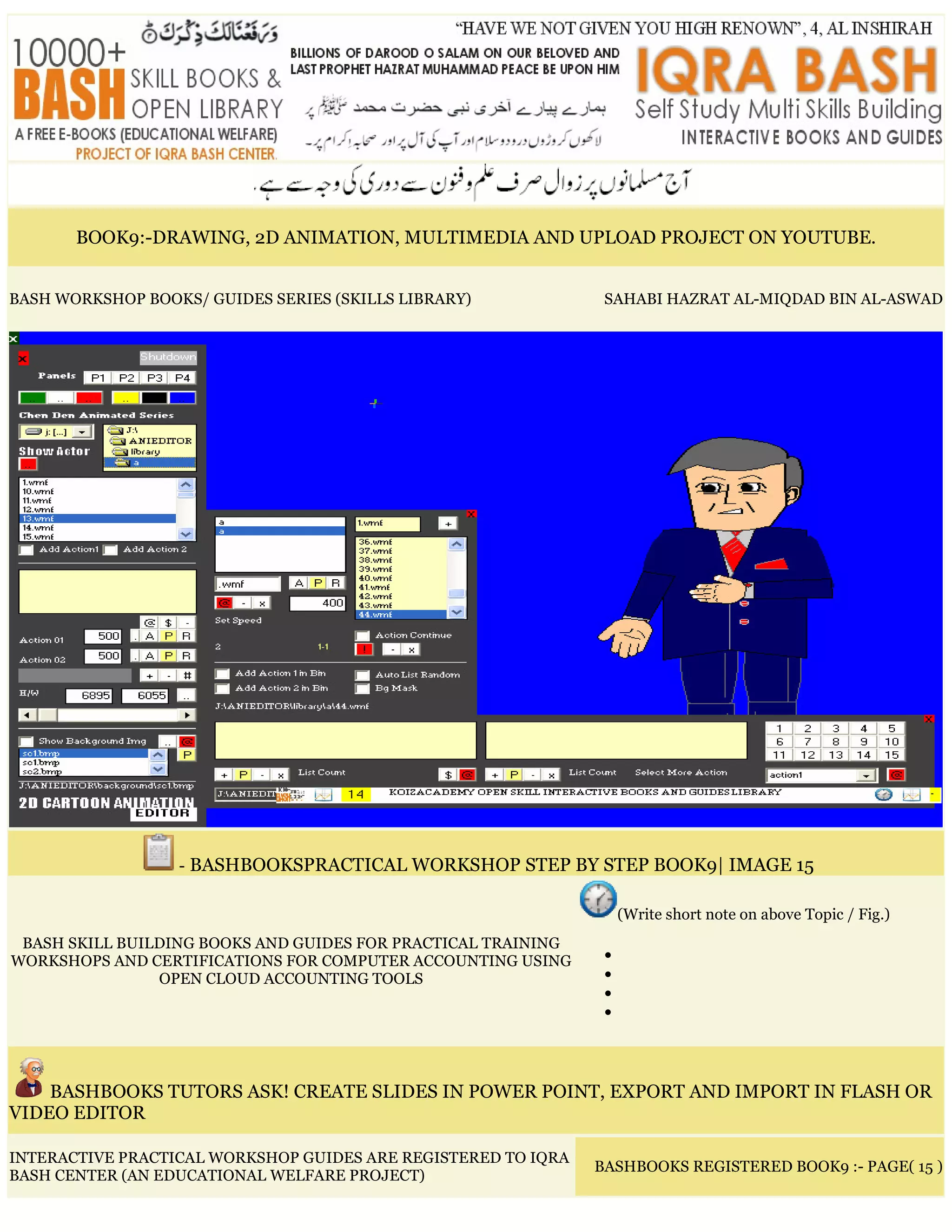 BOOK9:-DRAWING, 2D ANIMATION, MULTIMEDIA AND UPLOAD PROJECT ON YOUTUBE.
BASH WORKSHOP BOOKS/ GUIDES SERIES (SKILLS LIBRARY) SAHABI HAZRAT AL-MIQDAD BIN AL-ASWAD
- BASHBOOKSPRACTICAL WORKSHOP STEP BY STEP BOOK9| IMAGE 15
BASH SKILL BUILDING BOOKS AND GUIDES FOR PRACTICAL TRAINING
WORKSHOPS AND CERTIFICATIONS FOR COMPUTER ACCOUNTING USING
OPEN CLOUD ACCOUNTING TOOLS
(Write short note on above Topic / Fig.)
•
•
•
•
BASHBOOKS TUTORS ASK! CREATE SLIDES IN POWER POINT, EXPORT AND IMPORT IN FLASH OR
VIDEO EDITOR
INTERACTIVE PRACTICAL WORKSHOP GUIDES ARE REGISTERED TO IQRA
BASH CENTER (AN EDUCATIONAL WELFARE PROJECT)
BASHBOOKS REGISTERED BOOK9 :- PAGE( 15 )
 