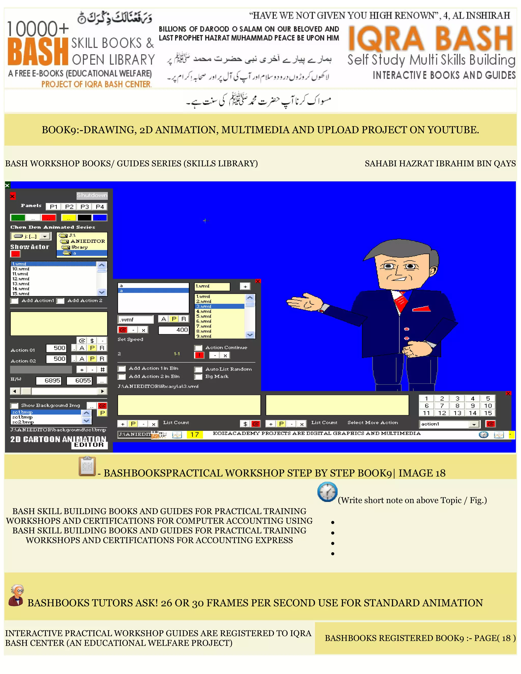 BOOK9:-DRAWING, 2D ANIMATION, MULTIMEDIA AND UPLOAD PROJECT ON YOUTUBE.
BASH WORKSHOP BOOKS/ GUIDES SERIES (SKILLS LIBRARY) SAHABI HAZRAT IBRAHIM BIN QAYS
- BASHBOOKSPRACTICAL WORKSHOP STEP BY STEP BOOK9| IMAGE 18
BASH SKILL BUILDING BOOKS AND GUIDES FOR PRACTICAL TRAINING
WORKSHOPS AND CERTIFICATIONS FOR COMPUTER ACCOUNTING USING
BASH SKILL BUILDING BOOKS AND GUIDES FOR PRACTICAL TRAINING
WORKSHOPS AND CERTIFICATIONS FOR ACCOUNTING EXPRESS
(Write short note on above Topic / Fig.)
•
•
•
•
BASHBOOKS TUTORS ASK! 26 OR 30 FRAMES PER SECOND USE FOR STANDARD ANIMATION
INTERACTIVE PRACTICAL WORKSHOP GUIDES ARE REGISTERED TO IQRA
BASH CENTER (AN EDUCATIONAL WELFARE PROJECT)
BASHBOOKS REGISTERED BOOK9 :- PAGE( 18 )
 