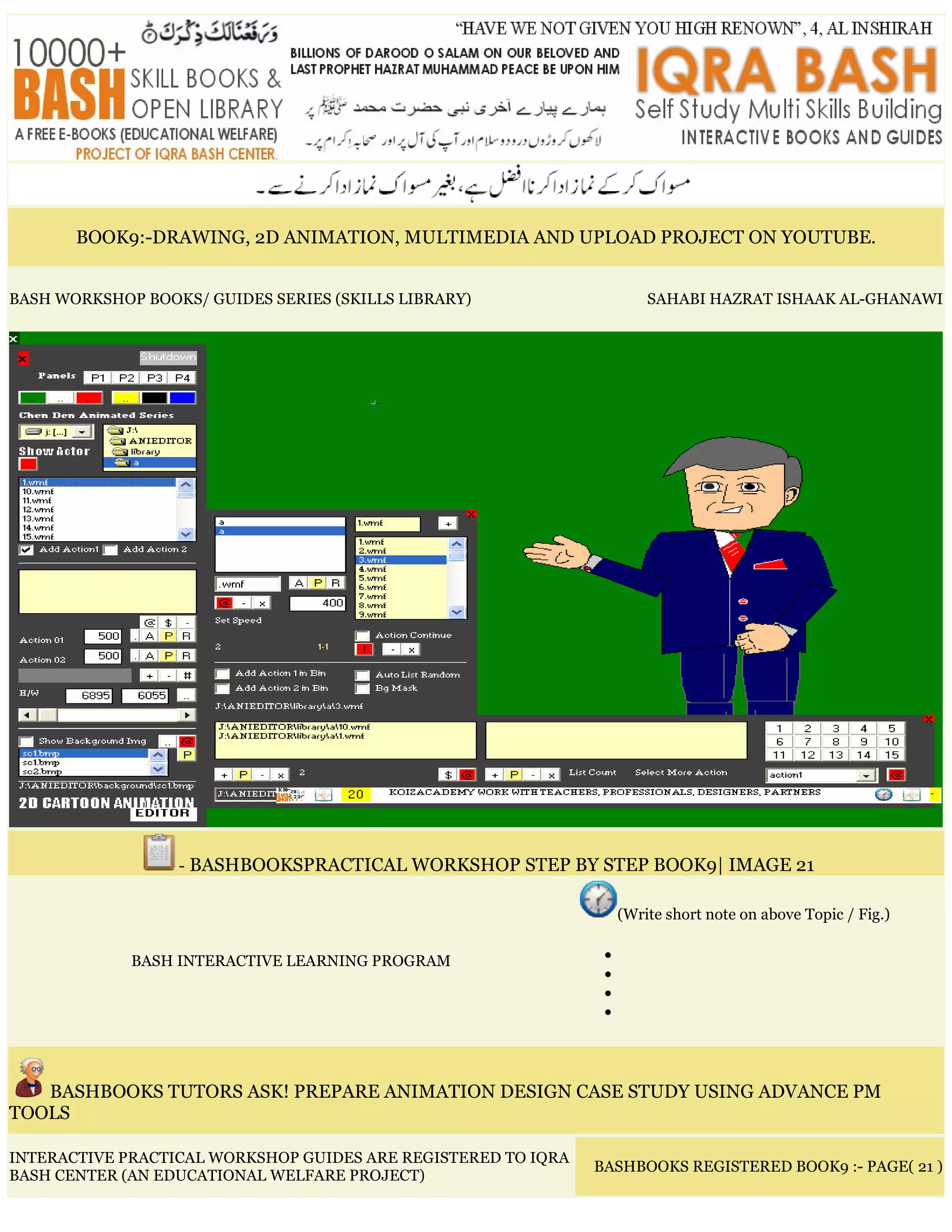 BOOK9:-DRAWING, 2D ANIMATION, MULTIMEDIA AND UPLOAD PROJECT ON YOUTUBE.
BASH WORKSHOP BOOKS/ GUIDES SERIES (SKILLS LIBRARY) SAHABI HAZRAT ISHAAK AL-GHANAWI
- BASHBOOKSPRACTICAL WORKSHOP STEP BY STEP BOOK9| IMAGE 21
BASH INTERACTIVE LEARNING PROGRAM
(Write short note on above Topic / Fig.)
•
•
•
•
BASHBOOKS TUTORS ASK! PREPARE ANIMATION DESIGN CASE STUDY USING ADVANCE PM
TOOLS
INTERACTIVE PRACTICAL WORKSHOP GUIDES ARE REGISTERED TO IQRA
BASH CENTER (AN EDUCATIONAL WELFARE PROJECT)
BASHBOOKS REGISTERED BOOK9 :- PAGE( 21 )
 