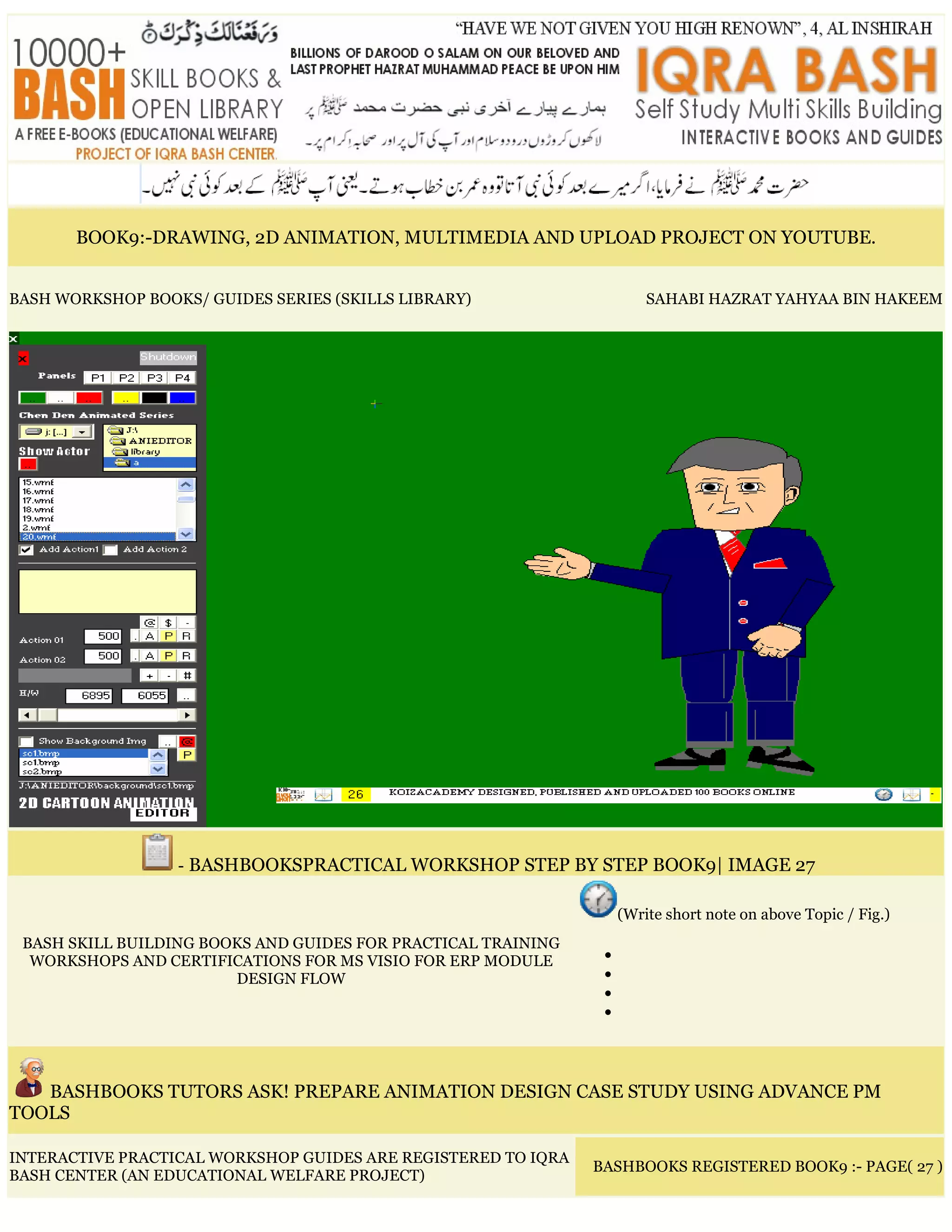 BOOK9:-DRAWING, 2D ANIMATION, MULTIMEDIA AND UPLOAD PROJECT ON YOUTUBE.
BASH WORKSHOP BOOKS/ GUIDES SERIES (SKILLS LIBRARY) SAHABI HAZRAT YAHYAA BIN HAKEEM
- BASHBOOKSPRACTICAL WORKSHOP STEP BY STEP BOOK9| IMAGE 27
BASH SKILL BUILDING BOOKS AND GUIDES FOR PRACTICAL TRAINING
WORKSHOPS AND CERTIFICATIONS FOR MS VISIO FOR ERP MODULE
DESIGN FLOW
(Write short note on above Topic / Fig.)
•
•
•
•
BASHBOOKS TUTORS ASK! PREPARE ANIMATION DESIGN CASE STUDY USING ADVANCE PM
TOOLS
INTERACTIVE PRACTICAL WORKSHOP GUIDES ARE REGISTERED TO IQRA
BASH CENTER (AN EDUCATIONAL WELFARE PROJECT)
BASHBOOKS REGISTERED BOOK9 :- PAGE( 27 )
 