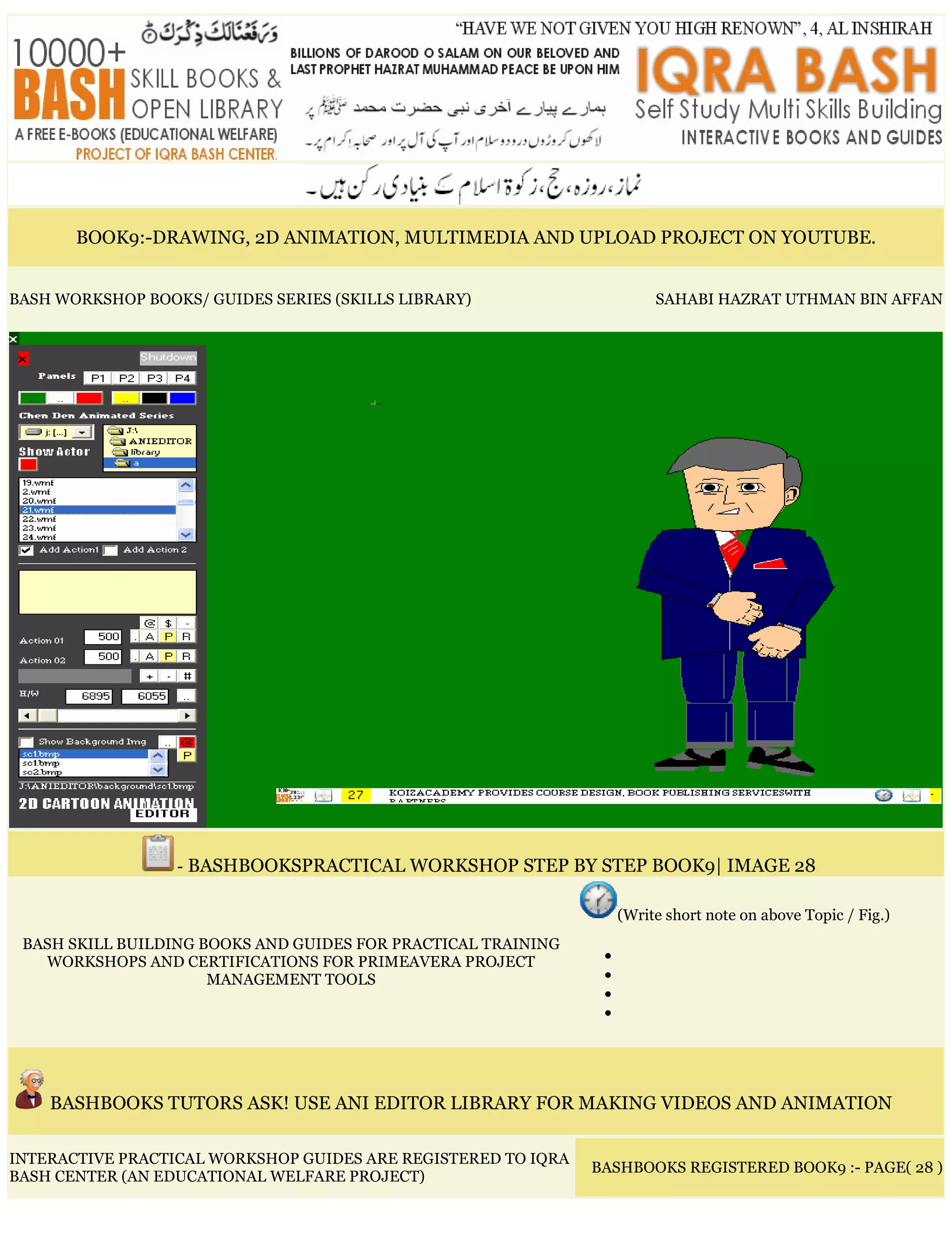 BOOK9:-DRAWING, 2D ANIMATION, MULTIMEDIA AND UPLOAD PROJECT ON YOUTUBE.
BASH WORKSHOP BOOKS/ GUIDES SERIES (SKILLS LIBRARY) SAHABI HAZRAT UTHMAN BIN AFFAN
- BASHBOOKSPRACTICAL WORKSHOP STEP BY STEP BOOK9| IMAGE 28
BASH SKILL BUILDING BOOKS AND GUIDES FOR PRACTICAL TRAINING
WORKSHOPS AND CERTIFICATIONS FOR PRIMEAVERA PROJECT
MANAGEMENT TOOLS
(Write short note on above Topic / Fig.)
•
•
•
•
BASHBOOKS TUTORS ASK! USE ANI EDITOR LIBRARY FOR MAKING VIDEOS AND ANIMATION
INTERACTIVE PRACTICAL WORKSHOP GUIDES ARE REGISTERED TO IQRA
BASH CENTER (AN EDUCATIONAL WELFARE PROJECT)
BASHBOOKS REGISTERED BOOK9 :- PAGE( 28 )
 